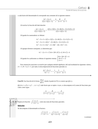 8 CAPÍTULO
MATEMÁTICAS SIMPLIFICADAS
430
(continuación)
Entonces se genera un sistema de dos ecuaciones con dos incógnitas,
A B
A B
3
+ =
− =
{2 3 1
que al resolverlo da como
resultado A = 2 y B = 1
Por tanto, la fracción como suma de parciales es:
3 1
6
2
x
x x
+
− −
=
2
3
1
2
x x
−
+
+
2 Expresa
x
x x x
+
+ +
4
3 2
3 2
como una suma de fracciones parciales.
Solución
Se descompone en factores el denominador de la fracción:
x
x x x
+
+ +
4
3 2
3 2
=
x
x x x
+
+
( ) +
( )
4
2 1
A cada denominador le corresponde una constante como sigue:
x
x x x
+
+
( ) +
( )
4
2 1
=
A
x
B
x
C
x
+
+
+
+
2 1
Se resuelve la suma de fracciones
x
x x x
+
+
( ) +
( )
4
2 1
=
A x x Bx x Cx x
x x x
+
( ) +
( )+ +
( )+ +
( )
+
( ) +
( )
2 1 1 2
2 1
Los numeradores se igualan:
x + 4 = A x x Bx x Cx x
+
( ) +
( )+ +
( )+ +
( )
2 1 1 2
x + 4 = A x x Bx x Cx x
2
3 2 1 2
+ +
( )+ +
( )+ +
( )
x + 4 = Ax Ax A Bx Bx Cx Cx
2 2 2
3 2 2
+ + + + + +
Se agrupan términos semejantes:
x + 4 = x A B C x A B C A
2
3 2 2
+ +
( )+ + +
( )+
Al igualar los respectivos coeﬁcientes, se obtiene el siguiente sistema,
A B C
A B C
A
+ + =
+ + =
=
⎧
⎨
⎪
⎩
⎪
0
3 2 1
2 4
El cual se resuelve y el resultado es: A = 2, B = 1 y C = −3
Por tanto, la fracción expresada como suma de fracciones parciales es:
x
x x x
+
+
( ) +
( )
4
2 1
=
2 1
2
3
1
x x x
+
+
−
+
3 ¿Cuál es la descomposición en fracciones parciales
4 2 1
4
2
3
x x
x x
− +
−
?
Solución
Se descompone el denominador:
4 2 1
4
2
3
x x
x x
− +
−
=
4 2 1
4 1
2
2
x x
x x
− +
−
( )
=
4 2 1
2 1 2 1
2
x x
x x x
− +
+
( ) −
( )
www.FreeLibros.org
 