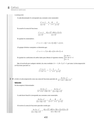 CAPÍTULO 8
ÁLGEBRA • Sistemas de ecuaciones
431
Ejemplos
EJEMPLOS
a cada factor del denominador le corresponde una constante de la siguiente manera:
4 2 1
2 1 2 1
2
x x
x x x
− +
+
( ) −
( )
=
A
x
B
x
C
x
+
+
+
−
2 1 2 1
Al resolver la fracción del lado derecho:
4 2 1
2 1 2 1
2
x x
x x x
− +
+
( ) −
( )
=
A x x Bx x Cx x
x x x
2 1 2 1 2 1 2 1
2 1 2 1
+
( ) −
( )+ −
( )+ +
( )
+
( ) −
( )
)
Al igualar los numeradores se obtiene:
4 2 1 2 1 2 1 2 1 2 1
2
x x A x x Bx x Cx x
− + = +
( ) −
( )+ −
( )+ +
( )
4 2 1 4 1 2 1 2 1
2 2
x x A x Bx x Cx x
− + = −
( )+ −
( )+ +
( )
4 2 1 4 2 2
2 2 2 2
x x Ax A Bx Bx Cx Cx
− + = − + − + +
Al agrupar términos semejantes, se determina que:
4 2 1 4 2 2
2 2
x x x A B C x B C A
− + = + +
( )+ − +
( )−
Al igualar los coeﬁcientes se obtiene el siguiente sistema,
4 2 2 4
2
1
A B C
B C
A
+ + =
− + = −
− =
⎧
⎨
⎪
⎩
⎪
Este sistema de ecuaciones se resuelve por cualquier método algebraico, del cual resultarán los siguientes valores,
A = −1, B = 3 y C = 1, por tanto, la descomposición de fracciones parciales es:
4 2 1
4
2
3
x x
x x
− +
−
= − +
+
+
−
1 3
2 1
1
2 1
x x x
Caso II. Una fracción de la forma
P x
Q x
( )
( )
donde el grado de P(x) es menor que Q(x) y
Q(x)=(x + x1)n
(x + x2)n
·…·(x + x3)n
, todo factor que se repite n veces, se descompone en la suma de fracciones par-
ciales como sigue:
A
x x
B
x x
Z
x x
n
+
( )
+
+
( )
+ +
+
( )
1 1
2
1
...
1 Expresa la fracción:
x x
x x x
2
3 2
1
2
+ −
+ +
como una suma de fracciones parciales.
Solución
Se descompone el denominador en factores:
x x
x x x
2
3 2
1
2
+ −
+ +
=
x x
x x x
2
2
1
2 1
+ −
+ +
( )
=
x x
x x
2
2
1
1
+ −
+
( )
(continúa)
www.FreeLibros.org
 