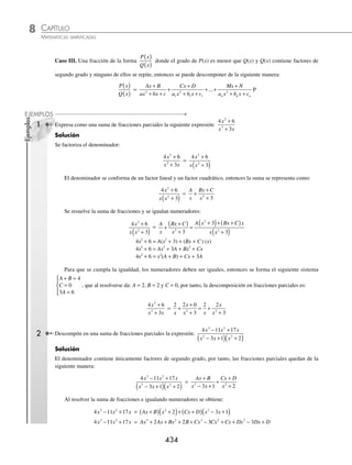 CAPÍTULO 8
ÁLGEBRA • Sistemas de ecuaciones
433
Se desarrollan los productos e igualan los numeradores:
8 3 2
+ −
x x = A x x B x x C x
2 2
4 4 2 7 6 2 3
+ +
( )+ + +
( )+ +
( )
Ahora, al agrupar términos semejantes,
8 3 2
+ −
x x = x A B x A B C A B C
2
2 4 7 2 4 6 3
+
( )+ + +
( )+ + +
Se igualan los coeﬁcientes de ambos lados para formar el siguiente sistema,
A B
A B C
A B C
+ = −
+ + =
+ + =
⎧
⎨
⎪
⎩
⎪
2 1
4 7 2 3
4 6 3 8
Que al resolverlo por cualquier método se determina que: A = 5, B = − 3 y C = 2, por tanto, la descomposición en
fracciones parciales es:
8 3
2 11 20 12
2
3 2
+ −
+ + +
x x
x x x
=
5
2 3
3
2
2
2
2
x x x
+
−
+
+
+
( )
EJERCICIO 91
Descompón en suma de fracciones parciales las siguientes fracciones
1.
5 1
1 1
x
x x
+
+
( ) −
( )
12.
4 7 12
2 3
2
x x
x x x
+ −
+
( ) −
( )
2.
29 56
3 7 2 3
x
x x
−
−
( ) −
( )
13.
2 7 14
1 2 4
2
x x
x x x
+ +
+
( ) −
( ) +
( )
3.
8
5 4 5 4
x x
−
( ) +
( )
14.
3 5 17
3 2
2
2
x x
x x
− −
+
( ) −
( )
4.
x
x x
−
+
( ) −
( )
12
2 5
15.
16 48 15
2 7 3
2
3 2
x x
x x x
− +
− +
5.
19 4
11 28
2
−
− +
x
x x
16.
9 4 4
2
2
3 2
x x
x x x
+ −
+ −
6.
2 2 7
4 1
2
x
x
+
( )
−
17.
30 30 29
6 5 6
2
3 2
− −
+ −
x x
x x x
7.
2 5
5 6
2
x
x x
+
+ +
18.
2 6 26
2 5 6
2
3 2
x x
x x x
− −
+ − −
8.
5 13
6 13 5
2
x
x x
−
+ −
19.
4 9 11
2 5 2
2
3 2
x x
x x x
+ +
− − −
9.
5 1
12 2
x
x x
+
+ −
20.
−
+ + +
x
x x x
2
3 2
3 3 1
10.
− +
( )
− −
11 3
14 3 2 2
x
x x
21.
− − + −
− + −
x x x
x x x x
3 2
4 3 2
2 5 1
3 3
11.
3 5
9 12 4
2
x
x x
−
− +
22.
2 30
18 81
3
4 2
x x
x x
−
− +
⁄Veriﬁca tus resultados en la sección de soluciones correspondiente
www.FreeLibros.org
 