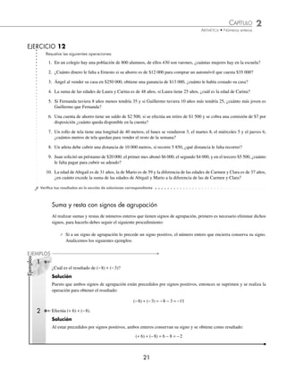 CAPÍTULO 2
ARITMÉTICA • Números enteros
21
Resuelve las siguientes operaciones:
1. En un colegio hay una población de 800 alumnos, de ellos 430 son varones, ¿cuántas mujeres hay en la escuela?
2. ¿Cuánto dinero le falta a Ernesto si su ahorro es de $12 000 para comprar un automóvil que cuesta $35 000?
3. Ángel al vender su casa en $250 000, obtiene una ganancia de $13 000, ¿cuánto le había costado su casa?
4. La suma de las edades de Laura y Carina es de 48 años, si Laura tiene 25 años, ¿cuál es la edad de Carina?
5. Si Fernanda tuviera 8 años menos tendría 35 y si Guillermo tuviera 10 años más tendría 25, ¿cuánto más joven es
Guillermo que Fernanda?
6. Una cuenta de ahorro tiene un saldo de $2 500, si se efectúa un retiro de $1 500 y se cobra una comisión de $7 por
disposición ¿cuánto queda disponible en la cuenta?
7. Un rollo de tela tiene una longitud de 40 metros, el lunes se vendieron 3, el martes 8, el miércoles 5 y el jueves 6,
¿cuántos metros de tela quedan para vender el resto de la semana?
8. Un atleta debe cubrir una distancia de 10 000 metros, si recorre 5 850, ¿qué distancia le falta recorrer?
9. Juan solicitó un préstamo de $20 000: el primer mes abonó $6 000, el segundo $4 000, y en el tercero $5 500, ¿cuánto
le falta pagar para cubrir su adeudo?
10. La edad de Abigail es de 31 años, la de Mario es de 59 y la diferencia de las edades de Carmen y Clara es de 37 años,
¿en cuánto excede la suma de las edades de Abigail y Mario a la diferencia de las de Carmen y Clara?
⁄Veriﬁca tus resultados en la sección de soluciones correspondiente
Suma y resta con signos de agrupación
Al realizar sumas y restas de números enteros que tienen signos de agrupación, primero es necesario eliminar dichos
signos, para hacerlo debes seguir el siguiente procedimiento:
⁄ Si a un signo de agrupación lo precede un signo positivo, el número entero que encierra conserva su signo.
Analicemos los siguientes ejemplos:
¿Cuál es el resultado de (−8) + (−3)?
Solución
Puesto que ambos signos de agrupación están precedidos por signos positivos, entonces se suprimen y se realiza la
operación para obtener el resultado:
(−8) + (−3) = −8 − 3 = −11
Efectúa (+ 6) + (−8).
Solución
Al estar precedidos por signos positivos, ambos enteros conservan su signo y se obtiene como resultado:
(+ 6) + (−8) = 6 − 8 = −2
EJERCICIO 12
Ejemplos
EJEMPLOS
1
2
www.FreeLibros.org
 