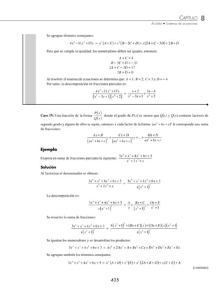 8 CAPÍTULO
MATEMÁTICAS SIMPLIFICADAS
434
Ejemplos
EJEMPLOS
Caso III. Una fracción de la forma
P x
Q x
( )
( )
donde el grado de P(x) es menor que Q(x) y Q(x) contiene factores de
segundo grado y ninguno de ellos se repite, entonces se puede descomponer de la siguiente manera:
P x
Q x
( )
( )
=
Ax B
ax bx c
Cx D
a x b x c
Mx N
a x b
n
+
+ +
+
+
+ +
+ +
+
+
2
1
2
1 1
2
...
n
n n
x c
+
P
1 Expresa como una suma de fracciones parciales la siguiente expresión:
4 6
3
2
3
x
x x
+
+
Solución
Se factoriza el denominador:
4 6
3
2
3
x
x x
+
+
=
4 6
3
2
2
x
x x
+
+
( )
El denominador se conforma de un factor lineal y un factor cuadrático, entonces la suma se representa como:
4 6
3
2
2
x
x x
+
+
( )
=
A
x
Bx C
x
+
+
+
2
3
Se resuelve la suma de fracciones y se igualan numeradores:
4 6
3
2
2
x
x x
+
+
( )
=
A
x
Bx C
x
A x Bx C x
x x
+
+
( )
+
=
+
( )+ +
( )
+
( )
2
2
2
3
3
3
4x2
+ 6 = A(x2
+ 3) + (Bx + C) (x)
4x2
+ 6 = Ax2
+ 3A + Bx2
+ Cx
4x2
+ 6 = x2
(A + B) + Cx + 3A
Para que se cumpla la igualdad, los numeradores deben ser iguales, entonces se forma el siguiente sistema
A B
C
A
+ =
=
=
⎧
⎨
⎪
⎩
⎪
4
0
3 6
, que al resolverse da: A = 2, B = 2 y C = 0, por tanto, la descomposición en fracciones parciales es:
4 6
3
2
3
x
x x
+
+
=
2 2 0
3
2 2
3
2 2
x
x
x x
x
x
+
+
+
= +
+
2 Descompón en una suma de fracciones parciales la expresión:
4 11 17
3 1 2
3 2
2 2
x x x
x x x
− +
− +
( ) +
( )
Solución
El denominador contiene únicamente factores de segundo grado, por tanto, las fracciones parciales quedan de la
siguiente manera:
4 11 17
3 1 2
3 2
2 2
x x x
x x x
− +
− +
( ) +
( )
=
Ax B
x x
Cx D
x
+
− +
+
+
+
2 2
3 1 2
Al resolver la suma de fracciones e igualando numeradores se obtiene:
4 11 17
3 2
x x x
− + = Ax B x Cx D x x
+
( ) +
( )+ +
( ) − +
( )
2 2
2 3 1
4 11 17
3 2
x x x
− + = Ax Ax Bx B Cx Cx Cx Dx Dx D
3 2 3 2 2
2 2 3 3
+ + + + − + + − +
www.FreeLibros.org
 