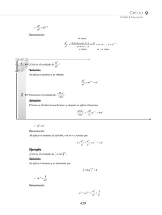 9 CAPÍTULO
MATEMÁTICAS SIMPLIFICADAS
438
Ejemplos
EJEMPLOS
Ejemplos
EJEMPLOS
Deﬁnición
Es la operación en la cual la cantidad llamada base se debe multiplicar por ella misma las veces que lo indique el
exponente.
⁄ an
= a . a . a..., donde a es la base y n el exponente.
n - veces
1 Al desarrollar x4
, se obtiene:
Solución
Al ser el exponente 4, la base x se multiplica 4 veces ella misma:
x4
= x⋅ x⋅ x⋅ x
Por consiguiente, cuando se tiene x4
, es lo mismo que si se multiplica 4 veces la base x.
2 ¿Cuál es el resultado de −
( )
2
3
x ?
Solución
Se multiplica la base por sí misma tres veces, por tanto:
−
( ) = −
( ) −
( ) −
( )= −
2 2 2 2 8
3 3
x x x x x
Finalmente, se obtiene: −
( ) = −
2 8
3 3
x x
Teoremas de los exponentes
Si a, b, m, n ∈ R y a, b ≠ 0, entonces:
⁄ a a a
n m n m
⋅
⋅ =
= +
+
Demostración
an
· am
= (a · a · a · a… · a) (a · a · a · a… · a) = a · a · a · a…· a = an + m
n veces m veces n + m veces
1 ¿Cuál es el resultado de x3
⋅ x5
?
Solución
Se aplica el teorema y se obtiene:
x x x x
3 5 3 5 8
⋅ = =
+
2 Encuentra el resultado de (−5m)(8m3
)(−2m2
).
Solución
Se multiplican los coeﬁcientes (−5)(8)(−2), después se aplica el teorema y se obtiene:
(−5m)(8m3
)(−2m2
) = 80m1+3+2
= 80m6
www.FreeLibros.org
 