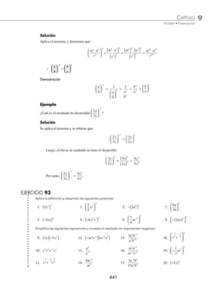 9 CAPÍTULO
MATEMÁTICAS SIMPLIFICADAS
440
Ejemplo
¿Cuál es el resultado de −
( )−
3
2
x ?
Solución
Se aplica el teorema y después se desarrolla la potencia:
−
( ) =
−
( )
=
−
( ) −
( )
=
−
3
1
3
1
3 3
1
9
2
2 2
x
x x x x
Por tanto, se tiene que: −
( ) =
−
3
1
9
2
2
x
x
⁄ an m
(( )) = an⋅m
Demostración
an m
( ) = a a a a
n n n n
( )( )( ) ( )
... = an + n + n +…+ n
= an · m
m veces
Ejemplo
¿Cuál es una expresión equivalente a m4 3
( ) ?
Solución
Se aplica el teorema y se determina que:
m m m
4 3 4 3 12
( ) = =
( )( )
⁄ a b c a b c
n n n n
⋅
⋅ ⋅
⋅ =
= ⋅
⋅ ⋅
⋅
(
( )
)
Demostración
Al aplicar el teorema de multiplicación, con m = n, entonces se obtiene:
a b c
n
⋅ ⋅
( ) = a b c a b c a b c
⋅ ⋅
( ) ⋅ ⋅
( ) ⋅ ⋅
( )
... = a a a b b b c c c
⋅ ⋅ ⋅
( ) ⋅ ⋅ ⋅
( ) ⋅ ⋅ ⋅
( )
... ... ... = a b c
n n n
n veces
Ejemplo
Determina una expresión equivalente a: x y z
3 4 2 4
⋅ ⋅
( ) .
Solución
Al aplicar el teorema se obtiene que: x y z x y z x y z
3 4 2 4 3 4 4 4 2 4 12 16
⋅ ⋅
( ) = = ⋅ ⋅
( )( ) ( )( ) ( )( ) 8
8
⁄
a
b
a
b
n n
n
⎛
⎛
⎝
⎝
⎜
⎜
⎞
⎞
⎠
⎠
⎟
⎟ =
=
Demostración
n veces
a
b
n
⎛
⎝
⎜
⎞
⎠
⎟ =
a
b
n
⎛
⎝
⎜
⎞
⎠
⎟
a
b
n
⎛
⎝
⎜
⎞
⎠
⎟
a
b
⎛
⎝
⎜
⎞
⎠
⎟ …
a
b
⎛
⎝
⎜
⎞
⎠
⎟ =
a a a a
b b b b
⋅ ⋅ ⋅ ⋅
⋅ ⋅ ⋅ ⋅
...
...
=
a
b
n
n
Ejemplo
¿Cuál es el resultado de desarrollar
m n
r
4 3
2
5
⋅
⎛
⎝
⎜
⎞
⎠
⎟ ?
www.FreeLibros.org
 
