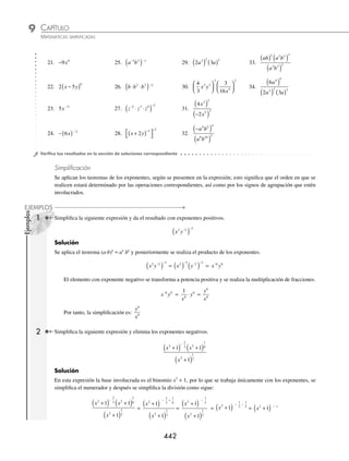 CAPÍTULO 9
ÁLGEBRA • Potenciación
441
Solución
Aplica el teorema, y determina que:
m n
r
m n
r
m n
r
4 3
2
5 4 3 5
2 5
4 5 3 5
2
⋅
⎛
⎝
⎜
⎞
⎠
⎟ =
⋅
( )
( )
=
( ) ⋅( )
( )
)
=
⋅
5
20 15
10
m n
r
⁄
a
b
b
a
n n
⎛
⎛
⎝
⎝
⎜
⎜
⎞
⎞
⎠
⎠
⎟
⎟
⎛
⎛
⎝
⎝
⎜
⎜
⎞
⎞
⎠
⎠
⎟
⎟
−
−
=
=
Demostración
a
b
n
⎛
⎝
⎜
⎞
⎠
⎟
−
=
1
a
b
n
⎛
⎝
⎜
⎞
⎠
⎟
=
1
a
b
n
n
=
b
a
n
n
=
b
a
n
⎛
⎝
⎜
⎞
⎠
⎟
Ejemplo
¿Cuál es el resultado de desarrollar
2
3
2
x
y
⎛
⎝
⎜
⎞
⎠
⎟
−
?
Solución
Se aplica el teorema y se obtiene que:
2
3
2
x
y
⎛
⎝
⎜
⎞
⎠
⎟
−
=
3
2
2
y
x
⎛
⎝
⎜
⎞
⎠
⎟
Luego, al elevar al cuadrado se tiene el desarrollo:
3
2
2
y
x
⎛
⎝
⎜
⎞
⎠
⎟ =
3
2
2
2
y
x
( )
( )
=
9
4
2
2
y
x
Por tanto,
2
3
2
x
y
⎛
⎝
⎜
⎞
⎠
⎟
−
=
9
4
2
2
y
x
EJERCICIO 93
Aplica la deﬁnición y desarrolla las siguientes potencias:
1. 3 2 3
x
( ) 3.
2
5
4
4
a
⎛
⎝
⎜
⎞
⎠
⎟ 5. −( )
2 6 5
a 7.
6
3
5
a
b
⎛
⎝
⎜
⎞
⎠
⎟
2. −
( )
4
2
xy 4. −
( )
6 2 3 3
x y 6.
7
4
2
2
m−
⎛
⎝
⎜
⎞
⎠
⎟ 8. −( )
⎡
⎣
⎤
⎦
2
2 2
ax
Simpliﬁca las siguientes expresiones y muestra el resultado sin exponentes negativos:
9. 3 5 2
y y
( ) −
( ) 12. −
( )( )
− −
m n m n
3 1 2 2
15.
3 5 7
3 6
a b
a b
−
−
18. x y
2
3
1
6
6
−
⎛
⎝
⎜
⎞
⎠
⎟
10. x y x y
3 4 2 3
−
13.
a
a
5
−3
16.
m n
m n
3 5
2 2
−
− −
19. −
⎛
⎝
⎜
⎞
⎠
⎟
1
3
2
5
m
11. x x x
4
5
2
5
3
5
−
14.
9 4
2
m
m
−
17.
3
17
2 2
2 3
a b
a b
−
20. −
( )
2
4
x
www.FreeLibros.org
 