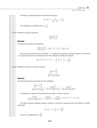 9 CAPÍTULO
MATEMÁTICAS SIMPLIFICADAS
442
Ejemplos
EJEMPLOS
21. −9 0
x 25. a b
− −
( )
3 2 1
29. 2 3
3 2 3
a a
( ) ( ) 33.
ab a b
a b
( ) ( )
( )
2 2 2 3
3 3 2
22. 2 5
0
x y
−
( ) 26. b b b
⋅ ⋅
( )−
2 3 2
30.
4
3
3
16
2 3
3
5
2
x y
x
⎛
⎝
⎜
⎞
⎠
⎟
⎛
⎝
⎜
⎞
⎠
⎟ 34.
6
2 3
4 5
2 2 3
a
a a
( )
( ) ( )
23. 5 3
x −
27. z z z
− −
⋅ ⋅
( )
2 3 0 3
31.
4
2
3 2
5 3
x
x
( )
−
( )
24. −( )−
6 2
x 28. x y
+
( )
⎡
⎣
⎤
⎦
− −
2
3 2
32.
−
( )
( )
a b
a b
4 5 4
8 10 2
⁄Veriﬁca tus resultados en la sección de soluciones correspondiente
Simpliﬁcación
Se aplican los teoremas de los exponentes, según se presenten en la expresión; esto signiﬁca que el orden en que se
realicen estará determinado por las operaciones correspondientes, así como por los signos de agrupación que estén
involucrados.
1 Simpliﬁca la siguiente expresión y da el resultado con exponentes positivos.
x y
2 2 3
− −
( )
Solución
Se aplica el teorema (a·b)n
= an
bn
y posteriormente se realiza el producto de los exponentes.
x y
2 2 3
− −
( ) = x y
2 3 2 3
( ) ( )
− − −
= x y
−6 6
El elemento con exponente negativo se transforma a potencia positiva y se realiza la multiplicación de fracciones.
x y
−6 6
=
1
6
6
x
y
⋅ =
y
x
6
6
Por tanto, la simpliﬁcación es:
y
x
6
6
2 Simpliﬁca la siguiente expresión y elimina los exponentes negativos.
x x
x
2
2
3 2
1
6
2
1
2
1 1
1
+
( ) +
( )
+
( )
−
Solución
En esta expresión la base involucrada es el binomio x2
+ 1, por lo que se trabaja únicamente con los exponentes, se
simpliﬁca el numerador y después se simpliﬁca la división como sigue:
x x
x
2
2
3 2
1
6
2
1
2
1 1
1
+
( ) +
( )
+
( )
−
=
x
x
2
2
3
1
6
2
1
2
1
1
+
( )
+
( )
− +
=
x
x
2 2
2
1
2
1
1
+
( )
+
( )
−
1
= x2 2
1
2
1
+
( )
− −
1
= x2
1
+
( ) − 1
www.FreeLibros.org
 