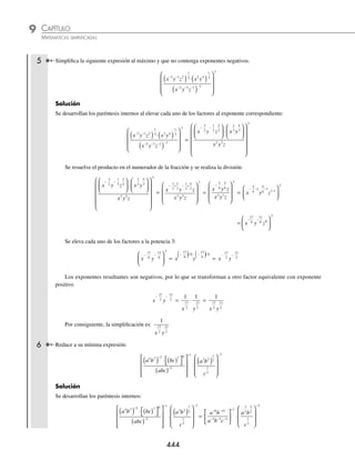 CAPÍTULO 9
ÁLGEBRA • Potenciación
443
Al eliminar el exponente negativo la expresión resultante es:
x2
1
+
( ) − 1
=
1
1
2 1
x +
( )
=
1
1
2
x +
Por consiguiente, la simpliﬁcación es:
1
1
2
x +
3 Simpliﬁca la siguiente expresión:
6
3
3 2 4
1 4 3
2
x y z
x y z
−
−
−
⎛
⎝
⎜
⎞
⎠
⎟
Solución
Se realiza la división dentro del paréntesis:
6
3
3 2 4
1 4 3
2
x y z
x y z
−
−
−
⎛
⎝
⎜
⎞
⎠
⎟ = 2 3 1 2 4 4 3
2
x y z
− −
( ) − − −
−
( ) = 2 4 6 2
x y z
− −
( )
Se eleva cada uno de los factores al exponente “− 2”, aquellos que resulten con exponente negativo se transforman
a su expresión equivalente con exponente positivo hasta obtener la simpliﬁcación deseada.
2 4 6 2
x y z
− −
( ) = 2 2 8 12 2
− − −
x y z =
1
2
1 1
2 8
12
2
⋅ ⋅ ⋅
x
y
z
=
y
x z
12
8 2
4
4 Simpliﬁca al máximo la siguiente expresión:
2
2 2
1
3
5
6
6
2 6 1 5
m n
m n mn
⋅
⎛
⎝
⎜
⎞
⎠
⎟
( ) ( )
− −
Solución
Se resuelven las potencias para cada uno de los paréntesis:
2
2 2
1
3
5
6
6
2 6 1 5
m n
m n mn
⋅
⎛
⎝
⎜
⎞
⎠
⎟
( ) ( )
− −
=
2
2 2
6
6
3
30
6
1 2 6 5 5 5
m n
m n m n
− −
( )( )
=
2
2 2
6 2 5
1 2 6 5 5 5
m n
m n m n
− −
( )( )
Se multiplican los factores del denominador y por último se realiza la división:
2
2 2
6 2 5
1 2 6 5 5 5
m n
m n m n
− −
( )( )
=
2
2
6 2 5
1 5 2 5 6 5
m n
m n
− + + − +
=
2
2
6 2 5
4 7 1
m n
m n−
= 26 4 2 7 5 1
− − − −
( )
m n = 22 5 6
m n
−
El resultado contiene exponentes negativos, entonces se convierte a exponente positivo para obtener la simpliﬁ-
cación ﬁnal:
22 5 6
m n
−
= 2
1
2
5
6
⋅ ⋅
m
n =
4 6
5
n
m
Por tanto, la simpliﬁcación es:
4 6
5
n
m
www.FreeLibros.org
 