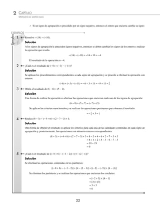2 CAPÍTULO
MATEMÁTICAS SIMPLIFICADAS
22
⁄ Si un signo de agrupación es precedido por un signo negativo, entonces el entero que encierra cambia su signo:
Resuelve −(14) − (−10).
Solución
A los signos de agrupación le anteceden signos negativos, entonces se deben cambiar los signos de los enteros y realizar
la operación que resulta.
−(14) − (−10) = −14 + 10 = −4
El resultado de la operación es −4.
¿Cuál es el resultado de (−6) + (−3) − (−11)?
Solución
Se aplican los procedimientos correspondientes a cada signo de agrupación y se procede a efectuar la operación con
enteros:
(−6) + (−3) − (−11) = −6 − 3 + 11 = −9 + 11 = 2
Obtén el resultado de (6 − 8) + (5 − 2).
Solución
Una forma de realizar la operación es efectuar las operaciones que encierran cada uno de los signos de agrupación:
(6 − 8) + (5 − 2) = (−2) + (3)
Se aplican los criterios mencionados y se realizan las operaciones pertinentes para obtener el resultado:
= −2 + 3 = 1
Realiza (8 − 3) − (−4 + 6) + (2 − 7 − 3) + 5.
Solución
Otra forma de obtener el resultado es aplicar los criterios para cada una de las cantidades contenidas en cada signo de
agrupación y, posteriormente, las operaciones con números enteros correspondientes.
(8 − 3) − (−4 + 6) + (2 − 7 − 3) + 5 = 8 − 3 + 4 − 6 + 2 − 7 − 3 + 5
= 8 + 4 + 2 + 5 − 3 − 6 − 7 − 3
= 19 − 19
= 0
¿Cuál es el resultado de [(−8 + 6) − (−3 − 2)] + [4 − (2 − 1)]?
Solución
Se efectúan las operaciones contenidas en los paréntesis:
[(−8 + 6) − (−3 − 2)] + [4 − (2 − 1)] = [(−2) − (−5)] + [4 − (1)]
Se eliminan los paréntesis y se realizan las operaciones que encierran los corchetes:
= [−2 + 5] + [4 − 1]
= [3] + [3]
= 3 + 3
= 6
Ejemplos
EJEMPLOS
1
2
3
4
5
www.FreeLibros.org
 