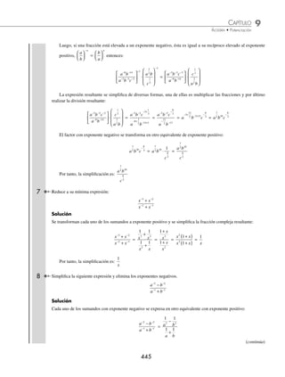 9 CAPÍTULO
MATEMÁTICAS SIMPLIFICADAS
444
5 Simpliﬁca la siguiente expresión al máximo y que no contenga exponentes negativos.
x y z x y
x y z
− −
− − − −
( ) ⋅( )
( )
⎛
⎝
⎜
⎜
⎜
⎞
⎠
⎟
⎟
3 1 2
1
2 2 4
1
3
2 3 1 1
⎟
⎟
3
Solución
Se desarrollan los paréntesis internos al elevar cada uno de los factores al exponente correspondiente:
x y z x y
x y z
− −
− − − −
( ) ⋅( )
( )
⎛
⎝
⎜
⎜
⎜
⎞
⎠
⎟
⎟
3 1 2
1
2 2 4
1
3
2 3 1 1
⎟
⎟
3
=
x y z x y
x y z
− −
⎛
⎝
⎜
⎞
⎠
⎟ ⋅
⎛
⎝
⎜
⎞
⎠
⎟
⎛
⎝
⎜
⎜
⎜
⎜
3
2
1
2
2
2
2
3
4
3
2 3
⎞
⎞
⎠
⎟
⎟
⎟
⎟
3
Se resuelve el producto en el numerador de la fracción y se realiza la división:
x y z x y
x y z
− −
⎛
⎝
⎜
⎞
⎠
⎟ ⋅
⎛
⎝
⎜
⎞
⎠
⎟
⎛
⎝
⎜
⎜
⎜
⎜
3
2
1
2
2
2
2
3
4
3
2 3
⎞
⎞
⎠
⎟
⎟
⎟
⎟
3
=
x y z
x y z
− + − +
⎛
⎝
⎜
⎜
⎞
⎠
⎟
⎟
3
2
2
3
1
2
4
3
2 3
3
=
x y z
x y z
−
⎛
⎝
⎜
⎜
⎞
⎠
⎟
⎟
5
6
5
6
2 3
3
= x y z
− − −
−
⎛
⎝
⎜
⎞
⎠
⎟
5
6
2
5
6
3
1 1
3
=
⎛
⎝
⎜
⎞
⎠
⎟
− −
x y z
17
6
13
6 0
3
Se eleva cada uno de los factores a la potencia 3:
x y
− −
⎛
⎝
⎜
⎞
⎠
⎟
17
6
13
6
3
= x y
−
⎛
⎝
⎜
⎞
⎠
⎟( ) −
⎛
⎝
⎜
⎞
⎠
⎟( )
17
6
3
13
6
3
= x y
− −
17
2
13
2
Los exponentes resultantes son negativos, por lo que se transforman a otro factor equivalente con exponente
positivo
x y
− −
17
2
13
2
=
1 1
17
2
13
2
x y
⋅ =
1
17
2
13
2
x y
Por consiguiente, la simpliﬁcación es:
1
17
2
13
2
x y
6 Reduce a su mínima expresión:
a b bc
abc
a b
4 7 2 7 0
3
1
3 2
( ) ⋅ ( )
⎡
⎣
⎤
⎦
( )
⎡
⎣
⎢
⎢
⎢
⎤
⎦
⎥
⎥
⎥
⋅
−
−
−
(
( )
⎛
⎝
⎜
⎜
⎜
⎞
⎠
⎟
⎟
⎟
−
1
2
1
3
1
c
Solución
Se desarrollan los paréntesis internos:
a b bc
abc
a b
4 7 2 7 0
3
1
3 2
( ) ⋅ ( )
⎡
⎣
⎤
⎦
( )
⎡
⎣
⎢
⎢
⎢
⎤
⎦
⎥
⎥
⎥
⋅
−
−
−
(
( )
⎛
⎝
⎜
⎜
⎜
⎞
⎠
⎟
⎟
⎟
−
1
2
1
3
1
c
=
a b
a b c
a b
c
− −
− − −
−
−
⎡
⎣
⎢
⎤
⎦
⎥ ⋅
⎛
⎝
⎜
⎜
⎞
⎠
⎟
⎟
8 14
3 3 3
1
3
2
2
2
1
3
1
1
www.FreeLibros.org
 