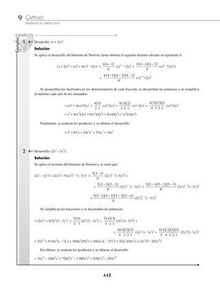 CAPÍTULO 9
ÁLGEBRA • Potenciación
447
Ejemplos
EJEMPLOS
Potencia de un binomio
Factorial de un número
A la expresión r! se le denomina “factorial de r” y se deﬁne como el producto de todos los números naturales ante-
riores a r.
r! = r(r − 1)(r − 2)· …·1 con r  0
Si r = 0, entonces 0! = 1
1 Obtén el resultado de: 4!
Solución
Al aplicar la deﬁnición, se obtiene que:
4! = 4·3·2·1 = 24
Por tanto, 4! = 24
2 Determina el resultado de 6!
Solución
Se desarrolla cada uno de los factoriales y se realiza la operación resultante:
6! = 6·5·4·3·2·1= 720
Por consiguiente, 6! = 720
Binomio de Newton
Para un número n el desarrollo de:
(a + b)n
= an
+ nan − 1
b +
n n −
( )
1
2!
an − 2
b2
+
n n n
−
( ) −
( )
1 2
3!
an − 3
b3
+ …
… +
n n n n r
−
( ) −
( ) − +
( )
1 2 1
....
r!
an − r
br
+ … + nabn − 1
+ bn
El procedimiento anterior se llama teorema del binomio de Newton o fórmula para el binomio de Newton.
Si n es natural, el desarrollo de (a + b)n
cumple con las siguientes características:
a) El primer término es an
y el último término es bn
.
b) Al desarrollar el binomio se obtienen (n + 1) términos.
c) Conforme aumentan los términos, la potencia del primer término a disminuye en 1 y la del segundo término b
aumenta en 1.
d) Para obtener el i-ésimo término se utiliza la fórmula:
i-ésimo =
−
( ) −
( ) − +
( )
−
( )
− + −
n n n n i
i
a b
n i i
1 2 2
1
1 1
....
!
www.FreeLibros.org
 