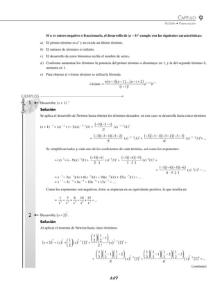 9 CAPÍTULO
MATEMÁTICAS SIMPLIFICADAS
448
Ejemplos
EJEMPLOS
1 Desarrolla: (x + 2y)4
.
Solución
Se aplica el desarrollo del binomio de Newton, hasta obtener el segundo término elevado al exponente 4:
(x + 2y)4
= (x)4
+ 4(x)4 − 1
(2y)1
+
4 4 1
2
−
( )
!
(x)4 − 2
(2y)2
+
4 4 1 4 2
3
−
( ) −
( )
!
(x)4 − 3
(2y)3
+
+
4 4 1 4 2 4 3
4
−
( ) −
( ) −
( )
!
(x)4− 4
(2y)4
Se desarrollan los factoriales en los denominadores de cada fracción, se desarrollan las potencias y se simpliﬁca
al máximo cada uno de los sumandos:
= (x)4
+ 4(x)3
(2y)1
+
4 3
2
( )
⋅1
(x)2
(2y)2
+
4 3 2
3
( )( )
⋅ ⋅
2 1
(x)1
(2y)3
+
4 3 2 1
4
( )( )( )
⋅ ⋅ ⋅
3 2 1
(x)0
(2y)4
= x4
+ 4(x3
)(2y) + 6(x2
)(4y2
) + 4(x)(8y3
) + (x0
)(16y4
)
Finalmente, se realizan los productos y se obtiene el desarrollo:
= x4
+ 8x3
y + 24x2
y2
+ 32xy3
+ 16y4
2 Desarrolla: (2x2
− 3y2
)5
.
Solución
Se aplica el teorema del binomio de Newton y se tiene que:
(2x2
− 3y2
)5
= (2x2
)5
+ 5(2x2
)5 − 1
(− 3y2
)1
+
5 5 1
2
−
( )
!
(2x2
)5 − 2
(−3y2
)2
+
+
5 5 1 5 2
3
−
( ) −
( )
!
(2x2
)5 − 3
(− 3y2
)3
+
5 5 1 5 2 5 3
4
−
( ) −
( ) −
( )
!
(2x2
)5 − 4
(− 3y2
)4
+
5 5 1 5 2 5 3 5 4
5
−
( ) −
( ) −
( ) −
( )
!
(2x2
)5 − 5
(− 3y2
)5
Se simpliﬁcan las fracciones y se desarrollan las potencias:
= (2x2
)5
+ 5(2x2
)4
(− 3y2
)1
+
5 4
2
( )
⋅1
(2x2
)3
(− 3y2
)2
+
5 4 3
3
( )( )
⋅ ⋅
2 1
(2x2
)2
(− 3y2
)3
+
+
5 4 3 2
4
( )( )( )
⋅ ⋅ ⋅
3 2 1
(2x2
)1
(− 3y2
)4
+
5 4 3 2 1
5
( )( )( )( )
⋅ ⋅ ⋅ ⋅
4 3 2 1
(2x2
)0
(− 3y2
)5
= 32x10
+ 5(16x8
)( − 3y2
) + 10(8x6
)(9y4
) + 10(4x4
)( − 27y6
) + 5(2x2
)(81y8
) + (2x2
)0
(− 243y10
)
Por último, se realizan los productos y se obtiene el desarrollo:
= 32x10
− 240x8
y2
+ 720x6
y4
− 1 080x4
y6
+ 810x2
y8
− 243y10
www.FreeLibros.org
 