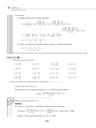 CAPÍTULO 9
ÁLGEBRA • Potenciación
449
Ejemplos
EJEMPLOS
Si n es entero negativo o fraccionario, el desarrollo de (a + b)n
cumple con las siguientes características:
a) El primer término es an
y no existe un último término.
b) El número de términos es inﬁnito.
c) El desarrollo de estos binomios recibe el nombre de series.
d) Conforme aumentan los términos la potencia del primer término a disminuye en 1, y la del segundo término b,
aumenta en 1.
e) Para obtener el i-ésimo término se utiliza la fórmula:
i-ésimo =
−
( ) −
( ) − +
( )
−
( )
− + −
n n n n i
i
a b
n i i
1 2 2
1
1 1
....
!
1 Desarrolla: (x + 1)− 3
.
Solución
Se aplica el desarrollo de Newton hasta obtener los términos deseados, en este caso se desarrolla hasta cinco términos
(x + 1) − 3
= (x) − 3
+ (− 3)(x) − 3 − 1
(1) +
−
( ) − −
( )
3 3 1
2!
(x) − 3 − 2
(1)2
+
−
( ) − −
( ) − −
( )
3 3 1 3 2
3!
(x) −3 − 3
(1)3
+
−
( ) − −
( ) − −
( ) − −
( )
3 3 1 3 2 3 3
4!
(x)− 3 − 4
(1)4
+ ...
Se simpliﬁcan todos y cada uno de los coeﬁcientes de cada término, así como los exponentes:
= (x)−3
+ (− 3)(x)− 4
(1) +
−
( ) −
( )
⋅
3 4
2 1
(x)− 5
(1)2
+
−
( ) −
( ) −
( )
⋅ ⋅
3 4 5
3 2 1
(x)− 6
(1)3
+
+
−
( ) −
( ) −
( ) −
( )
⋅ ⋅ ⋅
3 4 5 6
4 3 2 1
(x)− 7
(1)4
− …
= x − 3
− 3(x − 4
)(1) + 6(x − 5
)(1) − 10(x − 6
)(1) + 15(x − 7
)(1) − …
= x − 3
− 3x − 4
+ 6x − 5
− 10x − 6
+ 15x − 7
− …
Como los exponentes son negativos, éstos se expresan en su equivalente positivo, lo que resulta en:
=
1 3 6 10 15
3 4 5 6 7
x x x x x
− + − + − ...
2 Desarrolla: x +
( )
2
1
2 .
Solución
Al aplicar el teorema de Newton hasta cinco términos:
x x x
+
( ) = ( ) +
⎛
⎝
⎜
⎞
⎠
⎟ ( ) ( ) +
⎛
⎝
⎜
⎞
⎠
⎟
−
2
1
2
2
1
2
1
1
2
1
2
1
2
1 1 2
2
1
2
2
1
2
2 2
−
⎛
⎝
⎜
⎞
⎠
⎟
( ) ( ) +
−
!
x
+
1
2
1
2
1
1
2
2
3
2
1
1
2
3 3
⎛
⎝
⎜
⎞
⎠
⎟ −
⎛
⎝
⎜
⎞
⎠
⎟ −
⎛
⎝
⎜
⎞
⎠
⎟
( ) ( ) +
−
!
x
2
2
1
2
1
1
2
2
1
2
3
4
⎛
⎝
⎜
⎞
⎠
⎟ −
⎛
⎝
⎜
⎞
⎠
⎟ −
⎛
⎝
⎜
⎞
⎠
⎟ −
⎛
⎝
⎜
⎞
⎠
⎟
( )
!
x
1
1
2
4 4
2
−
( ) + ...
(continúa)
www.FreeLibros.org
 