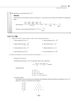 9 CAPÍTULO
MATEMÁTICAS SIMPLIFICADAS
450
Ejemplos
EJEMPLOS
(continuación)
Se simpliﬁca cada uno de los sumandos al máximo:
= x x
( ) +
⎛
⎝
⎜
⎞
⎠
⎟ ( ) ( ) +
⎛
⎝
⎜
⎞
⎠
⎟ −
⎛
⎝
⎜
⎞
⎠
⎟
−
1
2
1
2
1 1
1
2
2
1
2
1
2
2
2
2
1
2
1
2
3
2
1
2
2 2
1
⋅
( ) ( ) +
⎛
⎝
⎜
⎞
⎠
⎟ −
⎛
⎝
⎜
⎞
⎠
⎟ −
⎛
⎝
⎜
⎞
⎠
⎟
−
x
3
3
2
1
2
3 3
2 1
⋅ ⋅
( ) ( ) +
−
x
+
1
2
1
2
3
2
5
2
4
⎛
⎝
⎜
⎞
⎠
⎟ −
⎛
⎝
⎜
⎞
⎠
⎟ −
⎛
⎝
⎜
⎞
⎠
⎟ −
⎛
⎝
⎜
⎞
⎠
⎟
⋅ ⋅ ⋅
3 2 1
x
x
( ) ( ) +
−
1
2
4 4
2 ...
= x x x x
1
2
1
2
3
2
1
2
2
1
8
4
1
16
+
⎛
⎝
⎜
⎞
⎠
⎟
⎛
⎝
⎜
⎞
⎠
⎟ ( )− ( )+
− − −
5
2
7
2
8
5
128
16
( )−
⎛
⎝
⎜
⎞
⎠
⎟ ( )+
−
x ...
= x x x x x
1
2
1
2
3
2
5
2
7
2
1
2
1
2
5
8
+ − + − +
− − − −
...
Por último, se convierten los exponentes negativos a positivos y se obtiene el desarrollo:
= x
x x x x
1
2
1
2
3
2
5
2
7
2
1 1
2
1
2
5
8
+ − + − + ...
EJERCICIO 95
Desarrolla los siguientes binomios:
1. 3 2
3
−
( )
x 5. x −
( )
1
6
9.
1
3 2
4
−
⎛
⎝
⎜
⎞
⎠
⎟
x
13. x −
( )−
1
4
2. 1
4
+
( )
x 6. 2
4
−
( )
x 10. x y
3 3 3
5
+
( ) 14. 3 1
1
3
x +
( )
3. x y
−
( )
2
3
7. x y
2 2 5
+
( ) 11. x2 1
1
−
( )
−
15. x +
( )
2
4
3
4. 1
2
3
+
⎛
⎝
⎜
⎞
⎠
⎟
x
8.
x
2
1
5
−
⎛
⎝
⎜
⎞
⎠
⎟ 12. 2 1
3
x −
( )−
16. x −
( )
−
2
3
4
⁄Veriﬁca tus resultados en la sección de soluciones correspondiente
Cálculo del i-ésimo término
Para determinar el i-ésimo término del binomio (a + b)n
, se utiliza la siguiente fórmula:
i-ésimo =
−
( ) −
( ) − +
( )
−
( )
− + −
n n n n i
i
a b
n i i
1 2 2
1
1 1
....
!
1 Calcula el cuarto término de 2 3
5
x +
( ) .
Solución
En este caso i = 4, por tanto, en el numerador sólo habrá tres factores numéricos:
4o. término =
5 5 1 5 2
4 1
2 3
5 4 1 4 1
−
( ) −
( )
−
( )
( ) ( )
− + −
!
x =
5 4 3
3 2 1
2 3
2 3
( )( )
( )( )
( ) ( )
x = 10 4 27
2
x
( )( ) = 1 080 2
x
Entonces, el cuarto término del binomio 2 3
5
x +
( ) es: 1 080 2
x
www.FreeLibros.org
 