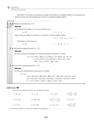 CAPÍTULO 9
ÁLGEBRA • Potenciación
451
2 Determina el sexto término de x +
( )
1
1
2
.
Solución
Para encontrar el sexto término se toma en cuenta que i = 6 y, por tanto, sólo se tienen cinco términos en el numerador,
luego:
Sexto término =
1
2
1
2
1
1
2
2
1
2
3
1
2
4
6
−
⎛
⎝
⎜
⎞
⎠
⎟ −
⎛
⎝
⎜
⎞
⎠
⎟ −
⎛
⎝
⎜
⎞
⎠
⎟ −
⎛
⎝
⎜
⎞
⎠
⎟
−
−
( )
( ) ( )
− + −
1
1
1
2
6 1 6 1
!
x =
7
256
1
9
2 5
x
−
( ) =
7
256
9
2
x
Por tanto, el sexto término del binomio x +
( )
1
1
2 es:
7
256
9
2
x
EJERCICIO 96
Determina el término que se indica en cada uno de los siguientes ejercicios:
1. Tercer término de 3 5
7
x +
( ) 5. Octavo término de 3 5
10
x −
( )
2. Quinto término de 1
2
1
8
x −
⎛
⎝
⎜
⎞
⎠
⎟ 6. Sexto término de x −
( )−
2
4
3. Cuarto término de 4 7
6
xy −
( ) 7. Quinto término de x −
( )−
1
1
4. Sexto término de 8 1
1
3
x +
( ) 8. Cuarto término de 4 9
1
2
x +
( )
⁄Veriﬁca tus resultados en la sección de soluciones correspondiente
Triángulo de Pascal
Al desarrollar el binomio (a + b)n
, los elementos tienen como coeﬁcientes:
1, n,
n n −
( )
1
2!
n n n
−
( ) −
( )
1 2
3!
etcétera.
Especíﬁcamente:
(a + b)0
= 1
(a + b)1
= a + b
(a + b)2
= a2
+ 2ab + b2
(a + b)3
= a3
+ 3a2
b + 3ab2
+ b3
y así sucesivamente.
El triángulo de Pascal se forma con los coeﬁcientes de los elementos al elevar un binomio a una potencia n con n ∈ Z+
.
Entonces se toman los coeﬁcientes de los términos:
(a + b)0
1
(a + b)1
1 1
(a + b)2
1 2 1
(a + b)3
1 3 3 1
(a + b)4
1 4 6 4 1
. .
. .
. .
www.FreeLibros.org
 