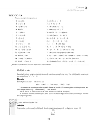 CAPÍTULO 2
ARITMÉTICA • Números enteros
23
Ejemplos
EJEMPLOS
Resuelve las siguientes operaciones:
1. (3) + (12) 16. (8 + 5) − (−13 + 2)
2. (−6) + (−2) 17. (−3 − 9) − (8 + 7)
3. −(−15) − (−9) 18. 15 − (4 +6) + (−3 −7)
4. 8 + (13) 19. (9 + 5) − (8 − 11) − 19
5. (15) + (−8) 20. (8 − 25) − (8 + 5) + (13 + 11)
6. (−4) − (−2) 21. −(5 − 7) + (16 + 3) − (4 + 7)
7. −6 − (−5) 22. −(−7 −2) + (6 + 4) − (−3) − 4
8. (11) + (8) 23. 1 − (−3 − 2 + 8) + (2 + 3 + 1)
9. (−9) + (−1) − (−10) 24. 4 − {6 +[−5 + (12 − 8)]}
10. (11) − (13) + (−16) 25. −5 + {4 +[3 − (4 − 8) + (−5 −10)]}
11. −(−24) + (−13) − (9) 26. −[(8 + 3) − (5 − 1)] + [(8 − 3) − (5 + 1)]
12. −(7) + (−3) − (−16) 27. {9 − [2 − (1 − 5)]} − [4 − (5 − 4)+ (−5)]
13. 9 − (−6) + (−12) 28. [(4 + 2 − 11) + (13 + 9 − 20)] − [(−3 + 5 − 21) − (18 − 15 + 6)]
14. (3) − (6) + (−5) − (−8) 29. 12 − [(6 − 4) + (8 − 15)] − [4 − (3 + 2) − (1 − 7)]
15. 9 − (5) + (−3) − (11) 30. −[−8 + (4 − 7) + (2 − 5 − 3)] + [(6 − 3) − (2 − 5 − 6) − 12]
⁄Veriﬁca tus resultados en la sección de soluciones correspondiente
Multiplicación
La multiplicación es la representación de la suma de una misma cantidad varias veces. Una multiplicación se representa
con los símbolos, “×” “⋅” o “( )”.
Ejemplo
La multiplicación de 3 × 4 es lo mismo que:
3 × 4 = 4 + 4 + 4 = 12 o bien 4 × 3 = 3 + 3 + 3 + 3 = 12
Los elementos de una multiplicación reciben el nombre de factores y el resultado producto o multiplicación. Así,
en el ejemplo anterior, 3 y 4 son los factores y 12 es el producto.
Para no realizar las sumas, se utilizan de forma mecánica las tablas de multiplicar.
Al multiplicar números de varios dígitos, éstos se colocan en vertical y se realiza el procedimiento que muestran
los ejemplos siguientes:
¿Cuál es el resultado de 358 × 6?
Solución
Se acomodan los factores y 6 multiplica de derecha a izquierda a cada uno de los dígitos del número 358
358
× 6
2 148
EJERCICIO 13
1
www.FreeLibros.org
 