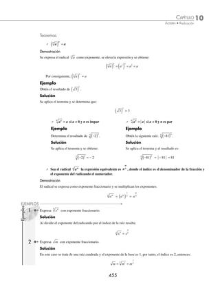 10 CAPÍTULO
MATEMÁTICAS SIMPLIFICADAS
454
Radical
La expresión a
n
recibe el nombre de radical y se deﬁne como:
a
n
= b si y sólo si bn
= a
Elementos de un radical
Un radical es una expresión algebraica, que se forma con los siguientes elementos:
coeﬁciente, radicando e índice de raíz
Ejemplos
Coeﬁciente Radicando Índice de raíz
2 3
2 3 2
2
3
xy
1 2xy 3
5 3 2
4
x x y
5x 3x2
y 4
Raíz principal de un radical
Sea a un número real y n entero positivo mayor a 1:
⁄ Si a = 0, entonces a
n
= 0
⁄ Si a  0, entonces a
n
= b tal que bn
= a
Ejemplos
25 = ± 5 porque (5)2
= 25 y (− 5)2
= 25.
1
27
1
3
3 = porque
1
3
1
27
3
⎛
⎝
⎜
⎞
⎠
⎟ = .
⁄ Si a  0 y n impar, entonces a
n
= b con b  0
Ejemplo
−1 024
5
= − 4 porque −
( )
4
5
= − 1 024.
⁄ Si a  0 y n par, entonces a
n
no es número real.
Ejemplo
−9 no es un número real, ya que no existe un número x, tal que: x2
9
= − .
Radical como exponente
Sea a
n
un número real, entonces este radical se expresa como:
a a
n n
=
1
www.FreeLibros.org
 