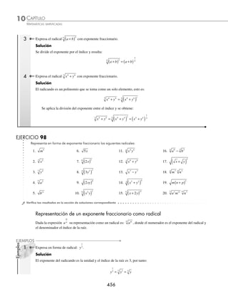 CAPÍTULO 10
ÁLGEBRA • Radicación
455
Ejemplos
EJEMPLOS
Teoremas
⁄ a
n n
( ) = a
Demostración
Se expresa el radical a
n
como exponente, se eleva la expresión y se obtiene:
a
n n
( ) a a a
n
n
n
n
= ( ) = =
1
Por consiguiente, a
n n
( ) = a
Ejemplo
Obtén el resultado de 3
2
( ) .
Solución
Se aplica el teorema y se determina que:
3
2
( ) = 3
⁄ a a
n
n
=
= si a  0 y n es impar
Ejemplo
Determina el resultado de −
( )
2
3
3
.
Solución
Se aplica el teorema y se obtiene:
−
( )
2
3
3
= − 2
⁄ a a
n
n
=
= si a  0 y n es par
Ejemplo
Obtén la siguiente raíz: −
( )
81
4
4
.
Solución
Se aplica el teorema y el resultado es:
−
( )
81
4
4
= − 81 = 81
⁄ Sea el radical am
n
la expresión equivalente es a
m
n
, donde el índice es el denominador de la fracción y
el exponente del radicando el numerador.
Demostración
El radical se expresa como exponente fraccionario y se multiplican los exponentes:
am
n
= am n
( )
1
= a
m
n
1 Expresa x4
5
con exponente fraccionario.
Solución
Al dividir el exponente del radicando por el índice de la raíz resulta:
x x
4
5
4
5
=
2 Expresa m con exponente fraccionario.
Solución
En este caso se trata de una raíz cuadrada y el exponente de la base es 1, por tanto, el índice es 2, entonces:
m m m
= =
1
2
1
2
www.FreeLibros.org
 