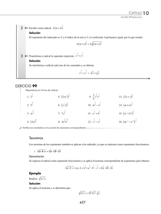 10 CAPÍTULO
MATEMÁTICAS SIMPLIFICADAS
456
Ejemplos
EJEMPLOS
3 Expresa el radical a b
+
( )3
5
con exponente fraccionario.
Solución
Se divide el exponente por el índice y resulta:
a b a b
+
( ) = +
( )
3
5
3
5
4 Expresa el radical x y
4 4
3
+ con exponente fraccionario.
Solución
El radicando es un polinomio que se toma como un solo elemento, esto es:
x y x y
4 4
3 4 4 1
3
+ = +
( )
Se aplica la división del exponente entre el índice y se obtiene:
x y x y x y
4 4
3 4 4 1
3 4 4
1
3
+ = +
( ) = +
( )
EJERCICIO 98
Representa en forma de exponente fraccionario los siguientes radicales:
1. m5
6. 5x 11. x y
4 4
8
16. a b
9
5 3
7
−
2. x2
7
7. 2
5
6
x
( ) 12. x y
6 6
3
+ 17. x y
+
( )
5
3. y4
3
8. 3 2 3
4
y
( ) 13. x y
7 7
− 18. m n
7
4 3
5
4. a2
5
9. 2
9
xy
( ) 14. x y
2 2 4
3 +
( ) 19. m n p
+
( )3
5. b11
10. x y
2 2
9
( ) 15. x y
+
( )
2
11
5
20. a m n
2 13
3 7
4
⁄Veriﬁca tus resultados en la sección de soluciones correspondiente
Representación de un exponente fraccionario como radical
Dada la expresión a
m
n
su representación como un radical es: am
n
, donde el numerador es el exponente del radical y
el denominador el índice de la raíz.
1 Expresa en forma de radical: y
1
3
.
Solución
El exponente del radicando es la unidad y el índice de la raíz es 3, por tanto:
y y y
1
3 1
3 3
= =
www.FreeLibros.org
 