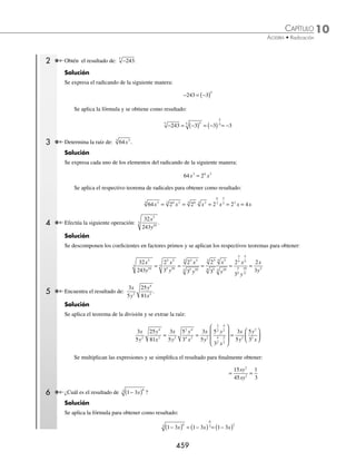 10 CAPÍTULO
MATEMÁTICAS SIMPLIFICADAS
458
Ejemplos
EJEMPLOS
⁄
a
b
a
b
n
n
n
=
=
Demostración
Se expresa el radical como exponente fraccionario y se aplica el teorema:
a
b
a
b
n n
n
⎛
⎝
⎜
⎞
⎠
⎟ = , para demostrar que:
a
b
a
b
a
b
a
b
n n
n
n
n
n
=
⎛
⎝
⎜
⎞
⎠
⎟ = =
1 1
1
Ejemplo
Efectúa:
5
3
a
.
Solución
Se aplica el teorema para la división y después el del producto para obtener como resultado:
5
3
5
3
5
3
a a a
= =
⁄ a a
m
n n m
=
= ⋅
Demostración
Al aplicar los teoremas de los exponentes, se demuestra que:
a a a a a
n n m
n
n n
m m m m
= ( ) =
⎛
⎝
⎜
⎞
⎠
⎟ = =
⋅ ⋅
1 1
1
1
Ejemplo
Desarrolla: 3
4
3
x .
Solución
Con los respectivos teoremas se determina que:
3 3 3 3
4
3 3 4 12 12 12
x x x x
= = =
( )( )
Cálculo de raíces
Para obtener raíces de cantidades numéricas o expresiones algebraicas, se aplica la fórmula como se ilustra en los
siguientes ejemplos:
a a
m
n
m
n
=
1 Obtén: 16.
Solución
Se descompone el radicando en sus factores primos y se aplica la fórmula anterior para obtener como resultado:
16 2 2 2 4
4
4
2 2
= = = =
www.FreeLibros.org
 