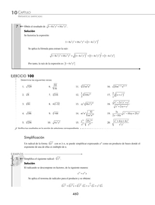 CAPÍTULO 10
ÁLGEBRA • Radicación
459
2 Obtén el resultado de: −243
5
.
Solución
Se expresa el radicando de la siguiente manera:
− = −
( )
243 3
5
Se aplica la fórmula y se obtiene como resultado:
− = −
( ) = −
( ) = −
243 3 3 3
5 5
5
5
5
3 Determina la raíz de: 64 3
3
x .
Solución
Se expresa cada uno de los elementos del radicando de la siguiente manera:
64 2
3 6 3
x x
=
Se aplica el respectivo teorema de radicales para obtener como resultado:
64 2 2 2 2 4
3
3 6 3
3 6
3 3
3
6
3
3
3 2
x x x x x x
= = = = =
4 Efectúa la siguiente operación:
32
243
5
10
5
x
y
.
Solución
Se descomponen los coeﬁcientes en factores primos y se aplican los respectivos teoremas para obtener:
32
243
2
3
2
3
2
3
5
10
5
5 5
5 10
5
5 5
5
5 10
5
5
5 5
5
5
x
y
x
y
x
y
x
= = =
5
5 10
5
5
5
5
5
5
5
10
5
2
2
3
2
3
y
x
y
x
y
= =
5 Encuentra el resultado de:
3
5
25
81
2
4
2
x
y
y
x
.
Solución
Se aplica el teorema de la división y se extrae la raíz:
3
5
25
81
3
5
5
3
3
5
5
3
2
4
2 2
2 4
4 2 2
2
2
4
2
4
2
x
y
y
x
x
y
y
x
x
y
y
x
= = 2
2
2
2
2
2
3
5
5
3
⎛
⎝
⎜
⎜
⎞
⎠
⎟
⎟
=
⎛
⎝
⎜
⎞
⎠
⎟
x
y
y
x
Se multiplican las expresiones y se simpliﬁca el resultado para ﬁnalmente obtener:
= =
15
45
1
3
2
2
xy
xy
6 ¿Cuál es el resultado de 1 3
6
3
−
( )
x ?
Solución
Se aplica la fórmula para obtener como resultado:
1 3 1 3 1 3
6
3
6
3 2
−
( ) = −
( ) = −
( )
x x x
www.FreeLibros.org
 