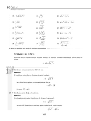 CAPÍTULO 10
ÁLGEBRA • Radicación
461
2 Reduce la siguiente expresión: 72 3 4 5
x y z .
Solución
El coeﬁciente 72 se descompone en sus factores primos y las bases se expresan como:
72 2 3 2 2 3
3 2 2 2
= ⋅ = ⋅ ⋅ x x x
3 2
= z z z
5 4
=
Se aplican los teoremas correspondientes y el radical se simpliﬁca como sigue:
72 2 2 3 2 3 2
3 4 5 2 2 2 4 4
2
2
2
2
2
2
4
2
4
2
x y z x xy z z x y z x
= ⋅ ⋅ = ⋅ z
z xy z xz
= 6 2
2 2
Por consiguiente, la simpliﬁcación es: 6 2
2 2
xy z xz
3 Simpliﬁca:
1
2
128 6 5
3
x y z.
Solución
Se descompone 128 en factores primos y la base y se expresa de esta manera:
128 2 2 2
7 6
= = ⋅ y y y
5 3 2
=
Se procede a simpliﬁcar la expresión:
1
2
128
1
2
2 2
1
2
2 2
6 5
3 6 6 3 2
3
6
3
6
3
3
3 2
3
x y z x y y z x y y z
= ⋅ =
⎛
⎛
⎝
⎜
⎞
⎠
⎟ = ( )=
1
2
2 2 2 2
2 2 2
3 2 2
3
x y y z x y y z
Finalmente, el resultado es: 2 2
2 2
3
x y y z
4 Simpliﬁca la expresión:
2
3
54
8
4 6 7
4
3 a b c
x
.
Solución
Se descompone cada uno de los elementos que conforman el radicando y se simpliﬁca para obtener como resultado:
2
3
54
8
2
3
2 3
2
2
3
3
4 6 7
4
3
3 3 6 6
3 3
3
3
3
3
a b c
x
a ab c c
x x
a
=
⋅
=
3
3
6
3
6
3
3
3
3
3
3
2 2
3
2
2 2
3
3
2
2
b c
x
ac
x
ab c
x
ac
x
⎛
⎝
⎜
⎜
⎞
⎠
⎟
⎟
=
⎛
⎛
⎝
⎜
⎞
⎠
⎟
=
ab c
x
ac
x
2 2
3
2
EJERCICIO 101
Simpliﬁca los siguientes radicales:
1. x3
5. x y z
5 4 6
3
9. 2 243 5 4
4
x y z
2. 27 2 7
x y 6. 625 5 8
4
x y 10. 5 80 3 7 4
4
a b c
3. 64 3 2 4
m n z 7. 3 50 4 3
a b 11. 2 729 8 12
5
m n
4. 27 5 15
3
m n 8. 5 9 4 7
p q 12. 2 4 5 9
3
x x y z
www.FreeLibros.org
 