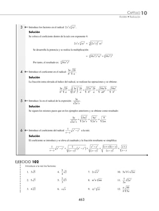 10 CAPÍTULO
MATEMÁTICAS SIMPLIFICADAS
462
Ejemplos
EJEMPLOS
13. −3 128 9 14
4
m m n 19.
18
2
3
2
x
y
25. 9 18
3 2
m m n
−
14.
1
3
18 5
a 20.
16
3
4 6
5
3 a b
m
26. 16 40 25
5 3 3 6
x x y xy
+ +
15.
5
2
32 6 4
5
a b 21.
x y
z
7 5
12
4
16 27. 27 54
7 3 4 4
3
a b a b
−
16.
2
3
160 4 9 2
3
m n p 22.
2
5
2
27
5 3
7
3 a b
cd
28. ( )
m mn n
2 2 3
4
2
− +
17.
1
3
27 6 4
3
x
x y 23.
3
2
5
48 4
4
x
x
29. 243
7 7
5
x y x y
+
( ) −
( )
18.
2
3
81
2
5 4
4
x y
x y 24.
x
y
y
x
80
81
4
6
4
30.
4 4
2
2
5
3
− +
−
( )
m m
m
⁄Veriﬁca tus resultados en la sección de soluciones correspondiente
Introducción de factores
Se escribe el factor o los factores que se desean introducir en el radical, elevados a un exponente igual al índice del
radical.
a b a b
m n m n
n
⋅ = ( )
1 Introduce el coeﬁciente del radical 3 2 a la raíz.
Solución
El coeﬁciente se introduce en el radical elevado al cuadrado:
3 2 = 3 2
2
( ) ⋅
Se realizan las operaciones correspondientes y se obtiene:
= 9 2 18
⋅ =
Por tanto: 3 2 18
=
2 Introduce en la raíz 2 3
x y el coeﬁciente.
Solución
Se coloca dentro del radical el coeﬁciente 2x elevado al exponente 3:
2 3
x y = 2
3
3
x y
( ) ⋅
Se desarrolla la potencia y se realiza el producto para obtener como resultado:
= 8 8
3
3 3
3
x y x y
( )⋅ =
www.FreeLibros.org
 