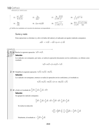 CAPÍTULO 10
ÁLGEBRA • Radicación
463
3 Introduce los factores en el radical 2 2 2
4
x y xy .
Solución
Se coloca el coeﬁciente dentro de la raíz con exponente 4:
2 2 2
4
x y xy = 2 2 4 2
4
x y xy
( )
Se desarrolla la potencia y se realiza la multiplicación:
= 16 16
8 4 2
4 9 6
4
x y xy x y
=
Por tanto, el resultado es: 16 9 6
4
x y
4 Introduce el coeﬁciente en el radical:
3 2
2
3
a
b
b
a
.
Solución
La fracción entra elevada al índice del radical, se realizan las operaciones y se obtiene:
3 2 3 2 27 2 54
2
3
2
3
3
3
6
3
3
a
b
b
a
a
b
b
a
a
b
b
a
a b
ab
=
⎛
⎝
⎜
⎞
⎠
⎟ = = 6
6
3
2
5
3 54
=
a
b
5 Introduce 3a en el radical de la expresión:
3
2 3
a
a x
.
Solución
Se siguen los mismos pasos que en los ejemplos anteriores y se obtiene como resultado:
3
2
3
2
9
2
9
2
3
2
3
2
3
a
a x
a
a x
a
a x ax
=
( )
= =
6 Introduce el coeﬁciente del radical
1 2 2
x y
x y
−
− a la raíz.
Solución
El coeﬁciente se introduce y se eleva al cuadrado y la fracción resultante se simpliﬁca:
1 1
2 2
2
2 2
2 2
2
x y
x y
x y
x y
x y
x y
x y x
−
− =
−
( )
−
( ) =
−
−
( )
=
+
( ) −
−
( )
−
( )
=
+
−
y
x y
x y
x y
2
EJERCICIO 102
Introduce a la raíz los factores:
1. 3 5 4.
5
4
2 7. 2 2
3
x x 10. 5 2
2 3
a b c ac
2. 5 7 5.
2
3
3
5
8. m n mn
3 4
11.
1
2
2 2
3
a
a
3. 4 2
3
6. x x 9. xy xy
2 4 12.
a
b
b
a
4
5
3
www.FreeLibros.org
 