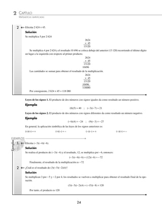 2 CAPÍTULO
MATEMÁTICAS SIMPLIFICADAS
24
Ejemplos
EJEMPLOS
Efectúa 2 624 × 45.
Solución
Se multiplica 5 por 2 624
2624
× 45
13120
Se multiplica 4 por 2 624 y el resultado 10 496 se coloca debajo del anterior (13 120) recorriendo el último dígito
un lugar a la izquierda con respecto al primer producto.
2624
× 45
13120
10496
Las cantidades se suman para obtener el resultado de la multiplicación.
2624
× 45
13120
10496
118080
Por consiguiente, 2 624 × 45 = 118 080
Leyes de los signos 1. El producto de dos números con signos iguales da como resultado un número positivo.
Ejemplo
(8)(5) = 40 ; (−3)(−7) = 21
Leyes de los signos 2. El producto de dos números con signos diferentes da como resultado un número negativo.
Ejemplo
(−6)(4) = −24 ; (9)(−3) = −27
En general, la aplicación simbólica de las leyes de los signos anteriores es:
(+)(+) = + (+)(−) = − (−)(−) = + (−)(+) = −
Efectúa (−3)(−4)(−6).
Solución
Se realiza el producto de (−3)(−4) y el resultado, 12, se multiplica por −6, entonces:
(−3)(−4)(−6) = (12)(−6) = −72
Finalmente, el resultado de la multiplicación es −72
2 ¿Cuál es el resultado de (3)(−5)(−2)(4)?
Solución
Se multiplican 3 por −5 y −2 por 4, los resultados se vuelven a multiplicar para obtener el resultado final de la ope-
ración.
(3)(−5)(−2)(4) = (−15)(−8) = 120
Por tanto, el producto es 120
2
1
www.FreeLibros.org
 