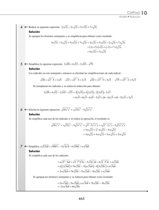 10 CAPÍTULO
MATEMÁTICAS SIMPLIFICADAS
464
Ejemplos
EJEMPLOS
13.
3
4
2
3
2 2
4
y
x
x
y
15.
2
2 2
3
x
x
17.
3
2
a
a b
a b
a
+
+
19.
1
2
8
3
3
x
x
−
−
14.
3
3
ax
a
16. 2a b ab
+
( ) 18.
x
x x
+
− −
1
1
1
1
2
20.
2 2
2
2 2 2
a x
x a
x a ax
ax
+
+ +
⁄Veriﬁca tus resultados en la sección de soluciones correspondiente
Suma y resta
Estas operaciones se efectúan si y sólo si el índice del radical y el radicando son iguales (radicales semejantes).
a b a b c
d d c d d
n n n n
+ − = + −
( )
1 Realiza la siguiente operación: 3 5 4 5
+ .
Solución
Los radicales son semejantes, por tanto, se realiza la operación únicamente con los coeﬁcientes y se obtiene como
resultado:
3 5 4 5 3 4 5 7 5
+ = +
( ) =
2 Simpliﬁca la siguiente operación: 5 3 6 3 10 3
x x x
+ − .
Solución
Los radicales son semejantes, entonces se realiza la operación con los coeﬁcientes y el resultado es:
5 3 6 3 10 3 5 6 10 3 3
x x x x x
+ − = + −
( ) =
3 ¿Cuál es el resultado de
2
3
5
1
4
6
1
2
6 5
4 4
+ –
– ?
Solución
Se agrupan los radicales semejantes:
2
3
5
1
4
6
1
2
6 5
2
3
5 5
1
4
6
1
2
6
4 4 4 4
– – – –
+ = +
Se realiza la reducción:
= −
⎛
⎝
⎜
⎞
⎠
⎟ + − +
⎛
⎝
⎜
⎞
⎠
⎟ = − +
2
3
1 5
1
4
1
2
6
1
3
5
1
4
6
4 4
Finalmente, el resultado es: − +
1
3
5
1
4
6
4
www.FreeLibros.org
 