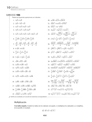 CAPÍTULO 10
ÁLGEBRA • Radicación
465
4 Reduce la siguiente expresión: 3 2 2 3 5 2 7 3
y x x y y x x y
− + + .
Solución
Se agrupan los términos semejantes y se simpliﬁcan para obtener como resultado:
3 2 2 3 5 2 7 3 3 2 5 2 2 3 7 3
y x x y y x x y y x y x x y x y
− + + = + − +
= +
( ) + − +
( )
3 5 2 2 7 3
y y x x x y
= +
8 2 5 3
y x x y
5 Simpliﬁca la siguiente expresión: 3 20 4 12 2 45 75
+ − − .
Solución
Los radicales no son semejantes, entonces se efectúan las simpliﬁcaciones de cada radical:
20 2 5 2 5
2
= ⋅ = 12 2 3 2 3
2
= ⋅ = 45 3 5 3 5
2
= ⋅ = 75 5 3 5 3
2
= ⋅ =
Se reemplazan los radicales y se realiza la reducción para obtener:
3 20 4 12 2 45 75 3 2 5 4 2 3 2 3 5 5 3
+ − − = ( )+ ( )− ( )−
= + − − = −
( ) + −
( ) =
6 5 8 3 6 5 5 3 6 6 5 8 5 3 3 3
6 Efectúa la siguiente operación: 18 32 5 2
2 3 3 2 3
x y x y x y
+ − .
Solución
Se simpliﬁca cada uno de los radicales y se realiza la operación, el resultado es:
18 32 5 2 3 2 2 2 5 2
2 3 3 2 3 2 2 2 4 2 2
x y x y x y x y y x y y x
+ − = ⋅ + ⋅ − y
y y
2
= + −
3 2 2 2 5 2
2
xy y xy y xy y
= + − =
3 2 4 2 5 2 2 2
xy y xy y xy y xy y
7 Simpliﬁca a ab b c a b b bc a ab
12 98 5 3 18 3
3 3
+ − − + .
Solución
Se simpliﬁca cada uno de los radicales:
= ⋅ + ⋅ − − ⋅ +
a ab b bc a ab b bc a ab
2 3 2 7 5 3 2 3 3
2 2 2 2 2
= ( )+ − ( )− ( )+
a ab b bc a ab b bc a ab
2 3 7 2 5 3 3 2 3
= + − − +
2 3 7 2 5 3 3 2 3
a ab b bc a ab b bc a ab
Se agrupan los términos semejantes y se reducen para obtener como resultado:
= − + + −
2 3 5 3 3 7 2 3 2
a ab a ab a ab b bc b bc
= − +
2 3 4 2
a ab b bc
www.FreeLibros.org
 