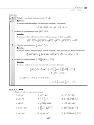 10 CAPÍTULO
MATEMÁTICAS SIMPLIFICADAS
466
EJERCICIO 103
Realiza las siguientes operaciones con radicales:
1. 3 5 2 5
+ 20. a b a b a b
4 25
2 2
+ +
2. 2 3 7 3 3
3 3 3
− − 21. 24 4 3 375
4
3 3 4
3
x x x x
+ +
3. 4 7 8 7 6 7 2 7
− + − 22. 32 4 512
8
4 2 4
x x
−
4. 3 5 2 7 4 5 6 7
+ − + 23. 2 3 4
2 2 2 2
a xy a xy y a x
− +
5. 2 3 4 2 5 3 2 2 10 3 2
− + − − − 24. 2
243
4
50
36
75
16
2 3 3 2 2 3
a b a b b a b a b
+ + −
6.
3
4
10
1
6
13
1
2
10
2
3
13
− + + 25. a b c a b c b a c a b c
2 2 2 4 2
1
4
1
3
1
2
+ − +
7.
5
12
3 6
8
2 5
3
6
4
3 5
4
6
2
− + + − − 26.
2
6
162
4
2
16
7 2
8
9 5
4 9
4
2
5
4
2 4
a b b a b
a
ab a b ab
− + −
8. 6 10
3 3
m m
− 27. 49 50 9 2 2
2 4 2
x y x y x y x x y
− + −
9.
4
3
1
2
13
6
x x x
− + 28. x y x y xy xy y x
3 5 5 2 3 5
48 4 27
− − +
10. 5 2
4
3
4 4 4
xy xy xy
− − 29. 3 2 75 2 2 3
2 2 2
x y xy x y xy
+ − −
11. 28 175 63
+ − 30. 2 50 5 27 3 32 3
2 2 2 2 2 2
a b c c a b a b c a bc
+ − +
12. 2 18 5 50 4 2
+ − 31. 3 8 5 4 2 64 32
3 2
3 3
3 2
3 3
x y xy x y y x
− − +
13. 3 75 2 12 4 243
+ − 32. 15 5 6 3 5 5 6 48
6 3
4 5 14
4 6 7
4 9 14
4
b a b a a b a b a b
+ − −
14. 2 45 3 18 20 8
+ + − 33.
1
3
20
1
6
3
1
3
5
3
4
3 3
a ab a a b ab
+ − −
15. 2 72 4 18 5 12 3 48
− + − 34.
3
4
1
4
1
5
2
3
3 4 5
3 3
3 2
3
x y x y x y xy xy
− + +
16. 2 98 3 80 338 20
− − + 35.
5
3
2
9
1
3
5
12
8
9
2
5
48
5 6
2
3 3 6
ab a
b
a
ab
a b
a
b
a b
+ − +
17. 3 405 2 99 2 500 4 1331
− + − 36. 16 32 25 50 9 18
a a a
− + − − −
18.
1
5
450
1
4
800
2
5
320 80
− − + 37. x x x x x x
3 2 2
2 3 2 5 2
+ + + − +
( )
19. 343 175 3 7
4 2 4
a a a
+ − 38 9 3 2 4 12 5 3
3 2 2 3 2 3
x y x y xy x y x xy y
− − − + −
⁄Veriﬁca tus resultados en la sección de soluciones correspondiente
Multiplicación
Con índices iguales. Cuando los índices de los radicales son iguales, se multiplican los radicandos y se simpliﬁca,
de ser posible, el resultado.
a b c a b c
n
n n n
⋅ ⋅ = ⋅ ⋅
www.FreeLibros.org
 