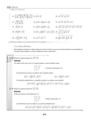CAPÍTULO 10
ÁLGEBRA • Radicación
467
Ejemplos
EJEMPLOS
1 Multiplica y simpliﬁca la siguiente expresión: 8 2
⋅ .
Solución
Se multiplican los radicandos y el radical resultante se simpliﬁca, el resultado es:
8 2 8 2 16 2 2 2 4
4 4
1
2 2
⋅ = ( )( ) = = = ( ) = =
2 Realiza la siguiente multiplicación: 9 9
2
3 4
3
xy x y
⋅ .
Solución
Se realiza el producto de los términos internos de los radicales y el resultado se simpliﬁca:
9 9 9 9 81 3 3
2
3 4
3 2 4
3 5 3
3 4 5 3
3
xy x y xy x y x y x y
⋅ = ( )( ) = = = 3
3 3 2 3
3 2
3
3 3 3
⋅ =
x x y xy x
3 Efectúa el siguiente producto:
xy
x y xy
4
6 8
3 5 4
⋅ ⋅ .
Solución
Se realiza el producto de los radicales y el resultado se multiplica por el coeﬁciente para obtener como resultado:
xy
x y xy
xy
x y xy
xy
x y
xy
4
6 8
4
6 8
4
48
4
3 5 4 3 5 4 4 9
= ( )( ) = = 2
2 3
2 2 4 3 5
x y y x y
( )= 3y
4 Realiza la siguiente operación:
2
3
3
4
1
2
3 2
xy x xy y x y
−
⎛
⎝
⎜
⎞
⎠
⎟ .
Solución
Se realiza el producto del monomio por cada uno de los términos del binomio:
2
3
3
4
1
2
2
3
3
4
3 2 3
xy x xy y x y xy x xy
−
⎛
⎝
⎜
⎞
⎠
⎟ =
⎛
⎝
⎜
⎞
⎠
⎟
⎛
⎝
⎜
⎞
⎞
⎠
⎟ −
⎛
⎝
⎜
⎞
⎠
⎟
⎛
⎝
⎜
⎞
⎠
⎟
2
3
1
2
2
xy y x y
= −
6
12
2
6
2 4 3 2
x x y y x y
Se simpliﬁcan los radicales y el resultado ﬁnal es:
= ( )− ( )= −
1
2
1
3
1
2
1
3
2 2 2 2
x xy y xy x x y xy x
EJERCICIO 104
Efectúa y simpliﬁca las siguientes operaciones:
1. 3 6
⋅ 6. x y x y
2 4
3 2
3
⋅ 11. a a a
3
4 2
4 4
4
2 8
⋅ ⋅
2. 15 10
⋅ 7.
2
3
1
5
5
x x
⋅ 12. −
( )( )
4 2 2 3
2 5
3 2
3
a b ab
3. 12 6
3 3
⋅ 8. 2 3 3 6 3 2
ab a b
( )( ) 13. 2 3 6
3 1
a a a
⋅ ⋅ −
4. 3 6 3 15
( )( ) 9.
2
3
27
2 2 5
xy x y
⎛
⎝
⎜
⎞
⎠
⎟ ( ) 14. 2 4
3
4 4 3
4
x x x
( )( )( )
5. xy xy
3
⋅ 10. a a a
⋅ ⋅
3 5
15. −
( )( )( )
2 3 6 2 3 5
ab a b a b
www.FreeLibros.org
 