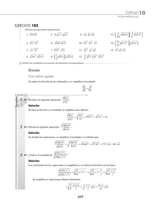 10 CAPÍTULO
MATEMÁTICAS SIMPLIFICADAS
468
Ejemplos
EJEMPLOS
16.
3
5
3 2
3
6 1
2
3
3
a
x
a
x
x
a
⎛
⎝
⎜
⎞
⎠
⎟
⎛
⎝
⎜
⎞
⎠
⎟
⎛
⎝
⎜
⎞
⎠
⎟ 21. 3 4
2
−
( ) 26. x y x y
+ ⋅ −
17.
3
2
8 3
3 5
am
x
x
a m
22. 7 2 3 7 2 3
−
( ) +
( ) 27. 1 1 1
+ ⋅ − ⋅ −
x x x
18. 6 6 4
−
( ) 23. 2 2 4
m n m n
+
( ) −
( ) 28. x y x y x xy y
+ ⋅ − ⋅ − +
3 3 2 2
3
3 6 3
19. 5 25 5
3 3 3
−
( ) 24. x y x xy y
3 3 2
3 3 2
3
−
( ) + +
( ) 29.
x y
x y
x y
2 2
2
−
+
+
( )
20. x x x
4
3
8 3
−
⎛
⎝
⎜
⎞
⎠
⎟ 25. x y x y
+ ⋅ −
2 2
30. 1 2 2 1
2
3
3
2
3
3
+
( ) ⋅ −
( )
⁄Veriﬁca tus resultados en la sección de soluciones correspondiente
Con índices diferentes
Para multiplicar radicales con índices diferentes se busca un índice común, que resulta del mínimo común múltiplo de
los índices de los radicales y recibe el nombre de mínimo común índice.
1 Realiza la siguiente operación: 5 3
2
3
x x.
Solución
Los índices de las raíces son 3 y 2 respectivamente, se busca el índice común:
3, 2 2
3, 1 3 el mínimo común índice es 6
1, 1
Se transforman las raíces a un índice 6, de la siguiente manera:
5 5 5
2
3 2 2
3 2 2 4
6
x x x
= ( ) =
( )( )
3 3 3
3
2 3 3 3
6
x x x
= ( ) =
( )( )
Se efectúa la multiplicación, se simpliﬁca el radical y se obtiene como resultado:
5 3 5 3 5 3 5 3
2 4
6 3 3
6 2 4 3 3
6 2 3 7
6 2 3 6
x x x x x x
= ( )( )= ⋅ ⋅ = ⋅ ⋅ x
x x x
6 6
675
=
2 Realiza la siguiente operación: x y xy
3
4
.
Solución
Se busca el mínimo común índice de 4 y 2
4, 2 2
2, 1 2 mínimo común índice = 4
1, 1
Se transforman las raíces a índice 4 y se realiza la multiplicación:
x y xy x y xy x y x y x y x y
3
4 3
4 2
2 2 3
4 2 2
4 3 2 2
= ( ) = = ( )(
( )( )
)
) = =
4 5 3
4 3
4
x y x xy
www.FreeLibros.org
 