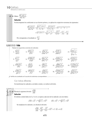 CAPÍTULO 10
ÁLGEBRA • Radicación
469
Ejemplos
EJEMPLOS
EJERCICIO 105
Efectúa las siguientes operaciones:
1. 3 2
3 6
5. 3 3 2
4
x x y xy 9. a a a
3 4
13.
n
m
m n
n
m n
2
2
3
2
3
2
4 8
9
⎛
⎝
⎜
⎞
⎠
⎟
⎛
⎝
⎜
⎞
⎠
⎟
2. x x
5
6 2
3
6. 2 3
4
ab a b 10. x x x
4
6 2
3
14.
3
4
4 4
3 2
5 2
x
y
x y xy
⎛
⎝
⎜
⎞
⎠
⎟ ( )
3. x x7
16
7. 3 2
2
3
x x 11. y y y
5
12 4
15. x y z
3 4 6
4. 3 2
2 3
3
xy x y 8.
1
2
4 2
3 xy xy
⎛
⎝
⎜
⎞
⎠
⎟ ( ) 12.
1
2 2
2
4 2
3 5
12
y
y xy y
⁄Veriﬁca tus resultados en la sección de soluciones correspondiente
División
Con índices iguales
Se realiza la división de los radicandos y se simpliﬁca el resultado.
a
b
a
b
n
n
n
=
1 Resuelve la siguiente operación:
81
3
5
3
2
3
x
x
.
Solución
Se hace la división y el resultado se simpliﬁca para obtener:
81
3
81
3
27 3 3
5
3
2
3
5
2
3 3
3 3 3
3
x
x
x
x
x x x
= = = =
2 Efectúa la siguiente operación:
128
8
3 5
2
a b
a b
.
Solución
Se dividen las expresiones, se simpliﬁca el resultado y se obtiene que:
128
8
128
8
16 2 2 4
3 5
2
3 5
2
4 4 4 2 2
a b
a b
a b
a b
ab ab b a
= = = = = b
b a
2
3 ¿Cuál es el resultado de
135
320
9 12
3
2 2 4
3
x y z
x y z
?
Solución
Los coeﬁcientes de las expresiones se simpliﬁcan y se realiza la división con las bases:
135
320
27
64
27
64
9 12
3
2 2 4
3
7 10 3
3 7 1
x y z
x y z
x y z x y
= =
− 0
0
3
3
7 10
3
3
1 27
64
z
x y
z
=
Se simpliﬁca el radical para obtener ﬁnalmente:
= = =
3
2
3
2
3
4
3
6
6 9
3
3
2
2 3
3
2 3
3
x xy y
z
x y
z
xy
x y
z
xy
www.FreeLibros.org
 