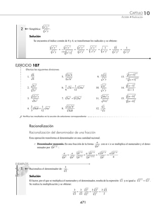 10 CAPÍTULO
MATEMÁTICAS SIMPLIFICADAS
470
Ejemplos
EJEMPLOS
4 Obtén:
8
4
2 5 3 5
4
3 7
4
− −
− −
a b c
a bc
.
Solución
Se descomponen los coeﬁcientes en sus factores primos y se aplican los respectivos teoremas de exponentes:
8
4
2
2
2 5 3 5
4
3 7
4
3 2 5 3 5
2 3 7
− −
− −
− −
− −
=
( )
a b c
a bc
a b c
a bc
4
4
6 5 3 5
2 3 7
4 6 2 5 3 3 1 5
2
2
2
= =
− −
− −
− − − −
( ) − −
a b c
a bc
a b c −
− −
( )
7
4
= = = =
− −
2
1
2
1
2 2
8 8 4 12
4
8
8
4
12
4
8 12
8 4
4
2 3
a b c a
b
c
a c
b
a c
2
2
2 3
4
b
a c
b
=
Por consiguiente, el resultado es:
a c
b
2 3
4
EJERCICIO 106
Realiza los siguientes cocientes de radicales:
1.
m n
m n
6 5
4
4
4
5.
162
2
7 6
3
3
x y
xy
9.
9
16
5 1
1 13
m n
m n
− −
− −
13.
112
63
2
2 3
b a
b a
−
−
17.
243
72
3
2 2
3
4
6
3
y x
y x
−
−
2.
x y
xy
8 15
6
2
6
6.
3888
3
5 6
4
2
4
a b
ab
10.
16
54
4 8
3
1 2
3
z w
z w
− −
− −
14.
1404
624
4 3
2 5
x y
x y
−
−
18.
3125
32
4 7
5
6 2
5
y z
y z
−
3.
45
5
7 4 3
a b c
ac
7.
4
25
7
9
a b
ab
11.
50
18
3 3
3 1
z x
x z−
15.
68
153
3 2
3 2 8
m n
m n p
− −
−
19.
− − −
−
375
192
2 2
3
4 7
3
m n
m n
4.
128
8
5 4
4 2
x y
x y
8.
567
7
4 6
2
m x
x
12.
44
275
4 6
2 2
u v
u v
−
16.
216
54
2 2
6 2
mn p
mn p
− −
−
20.
72
576
4 2
3
8 14
3
x y
x y
−
− −
⁄Veriﬁca tus resultados en la sección de soluciones correspondiente
Con índices diferentes
Se transforman los radicales a un índice común y se realiza la división.
1 Efectúa la siguiente división:
128
16
3
.
Solución
El mínimo común índice de 2 y 3 es 6, se expresa cada uno de los radicales con este índice:
128 2 2 2
7 7 3
2 3 21
6
= = ( ) =
( )( )
16 2 2 2
3 4
3 4 2
3 2 8
6
= = ( ) =
( )( )
Se remplazan los radicales y se efectúa la división:
128
16
2
2
2
2
2 2 2 4 2
3
21
6
8
6
21
8
6 13
6 2 6 6
= = = = =
www.FreeLibros.org
 