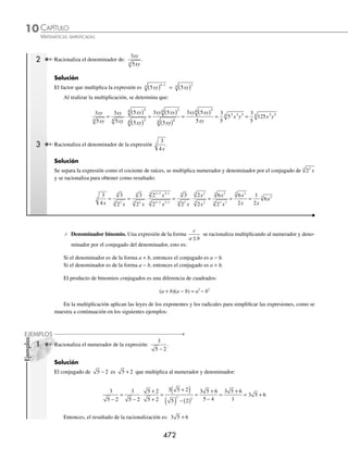 CAPÍTULO 10
ÁLGEBRA • Radicación
471
Ejemplos
EJEMPLOS
2 Simpliﬁca:
x y
x y
3 2
8
3
4
−
.
Solución
Se encuentra el índice común de 8 y 4, se transforman los radicales y se obtiene:
x y
x y
3 2
8
3
4
−
=
x y
x y
3 2
8
3 2
2 4
−
( )( )
( )
=
x y
x y
3 2
8
6 2
8
−
=
x y
x y
3 2
6 2
8
−
=
1
3 4
8
x y
=
1
8
3 4
8
x y
=
1
3 4
8
x y
EJERCICIO 107
Efectúa las siguientes divisiones:
1.
6
6
3
5.
2 2
3
3 2
5
a b
a b
9.
x xy
x y
3
3
13.
x
x
n
n
n
n
+
( )
+
( )
+
+
+
1
1
1
2
1
2.
4
2
2
4
3
y
y
6.
1
6
3
1
12
24 4
6
a a
÷ 10.
xy
x y
2
4
3
14.
x
x
−
( )
−
1
1
3
6
3
3.
12
6
3
3
2
x y
x
7. 5 125
4
3 2
9
a a
÷ 11.
16
4
2
3
2
x y
xy
15.
a b
a b
−
( )
−
( )
5
4
5
6
4.
2
3
8
1
12
4
3 2
ab a
÷ 8.
12
4
3 2
3
a b
ab
12.
x
x
n
n+1
⁄Veriﬁca tus resultados en la sección de soluciones correspondiente
Racionalización
Racionalización del denominador de una fracción
Esta operación transforma al denominador en una cantidad racional.
⁄ Denominador monomio. En una fracción de la forma
a
bm
n
con m  n se multiplica el numerador y el deno-
minador por bn m
n −
:
a
b
a
b
b
b
a b
b
a b
b
m
n m
n
n m
n
n m
n
n m
n
n m m
n
n m
n
= ⋅ =
⋅
=
−
−
−
− +
−
n
n
n
n m
n
a b
b
=
−
1 Racionaliza el denominador de:
3
2
3
.
Solución
El factor, por el que se multiplica el numerador y el denominador, resulta de la expresión 2
3
y es igual a: 2 2
3 1
3 2
3
−
= .
Se realiza la multiplicación y se obtiene:
3
2
3
2
2
2
3 2
2
3 4
2
3 3
2
3
2
3
2
3
3
3
3
= ⋅ = =
www.FreeLibros.org
 