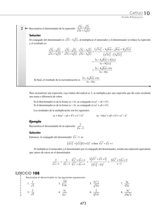 10 CAPÍTULO
MATEMÁTICAS SIMPLIFICADAS
472
Ejemplos
EJEMPLOS
2 Racionaliza el denominador de:
3
5
4
xy
xy
.
Solución
El factor que multiplica la expresión es 5
4 1
4
xy
( ) −
= 5
3
4
xy
( )
Al realizar la multiplicación, se determina que:
3
5
3
5
5
5
3 5
5
4 4
3
4
3
4
3
4
xy
xy
xy
xy
xy
xy
xy xy
x
= ⋅
( )
( )
=
( )
y
y
xy xy
xy
x y x y
( )
=
( )
= =
4
4
3
4
3 3 3
4 3 3
4
3 5
5
3
5
5
3
5
125
3 Racionaliza el denominador de la expresión
3
4
3
x
.
Solución
Se separa la expresión como el cociente de raíces, se multiplica numerador y denominador por el conjugado de 22
3
x
y se racionaliza para obtener como resultado:
3
4
3
2
3
2
2
2
3
2
3
3
2
3
3
2
3
3 2 3 1
3
3 2 3 1
3
3
2
x x x
x
x x
= = ⋅ =
− −
− − 3
3
2
3
2
3
2
3
3 3
3
2
3
2
3
2
2
6
2
6
2
1
2
6
⋅ = = =
x
x
x
x
x
x x
x
⁄ Denominador binomio. Una expresión de la forma
c
a b
±
se racionaliza multiplicando al numerador y deno-
minador por el conjugado del denominador, esto es:
Si el denominador es de la forma a + b, entonces el conjugado es a − b.
Si el denominador es de la forma a − b, entonces el conjugado es a + b.
El producto de binomios conjugados es una diferencia de cuadrados:
(a + b)(a − b) = a2
− b2
En la multiplicación aplican las leyes de los exponentes y los radicales para simpliﬁcar las expresiones, como se
muestra a continuación en los siguientes ejemplos:
1 Racionaliza el numerador de la expresión:
3
5 2
−
.
Solución
El conjugado de 5 2
− es 5 2
+ que multiplica al numerador y denominador:
3
5 2
3
5 2
5 2
5 2
3 5 2
5 2
3 5 6
5 4
3 5
2 2
−
=
−
⋅
+
+
=
+
( )
( ) − ( )
=
+
−
=
+
+
= +
6
1
3 5 6
Entonces, el resultado de la racionalización es: 3 5 6
+
www.FreeLibros.org
 