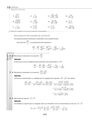 CAPÍTULO 10
ÁLGEBRA • Radicación
473
2 Racionaliza el denominador de la expresión:
3 2
3 3 2
x y
x y
−
+
.
Solución
El conjugado del denominador es 3 3 2
x y
− , al multiplicar el numerador y el denominador se reduce la expresión
y el resultado es:
3 2
3 3 2
3 2
3 3 2
3 3 2
3 3 2
3
2
x y
x y
x y
x y
x y
x y
x
−
+
=
−
+
⋅
−
−
=
( ) − 3
3 6 6 3 2
3 3 2
2
2 2
xy xy y
x y
− + ( )
( ) − ( )
=
− + ( )
− ( )
3 4 6 3 2
3 9 2
x xy y
x y
=
− +
−
3 4 6 6
3 18
x xy y
x y
Al ﬁnal, el resultado de la racionalización es:
3 4 6 6
3 18
x xy y
x y
− +
−
Para racionalizar una expresión, cuyo índice del radical es 3, se multiplica por una expresión que dé como resultado
una suma o diferencia de cubos.
Si el denominador es de la forma (a + b), su conjugado es (a2
− ab + b2
).
Si el denominador es de la forma (a − b), su conjugado es (a2
+ ab + b2
).
Los resultados de la multiplicación son los siguientes:
(a + b)(a2
− ab + b2
) = a3
+ b3
(a − b)(a2
+ ab + b2
) = a3
− b3
Ejemplo
Racionaliza el denominador de la expresión:
2
1
3
x −
.
Solución
Entonces, el conjugado del denominador x
3
1
− es:
x x
3
2
3 2
1 1
( ) + ( )( )+ ( ) o bien x x
2
3 3
1
+ +
Al multiplicar el numerador y el denominador por el conjugado del denominador, resulta una expresión equivalente
que carece de raíces en el denominador.
2
1
3
x −
=
2
1
1
1
3
2
3 3
2
3 3
x
x x
x x
−
⋅
+ +
+ +
=
2 1
1
2
3 3
3
3 3
x x
x
+ +
( )
( ) − ( )
=
2 2 2
1
2
3 3
x x
x
+ +
−
EJERCICIO 108
Racionaliza el denominador en las siguientes expresiones:
1.
1
3
3.
25
18
3 5.
6
3
2
x y
xy
7.
3
2
5
a
a
2.
2
5
4.
3
2
3
x
x
6.
2
2
4 xy
8.
3
9
2
4
3
a
a b
www.FreeLibros.org
 