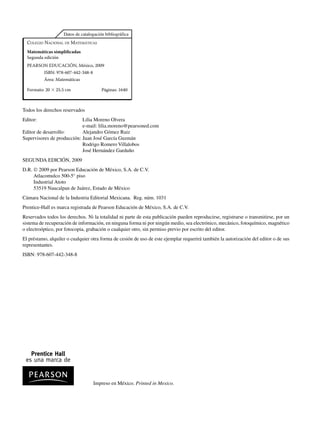 COLEGIO NACIONAL DE MATEMÁTICAS
Matemáticas simpliﬁcadas
Segunda edición
PEARSON EDUCACIÓN, México, 2009
ISBN: 978-607-442-348-8
Área: Matemáticas
Formato: 20  25.5 cm Páginas: 1640
4VIRXMGI,EPP
IWYREQEVGEHI
Todos los derechos reservados
Editor: Lilia Moreno Olvera
e-mail: lilia.moreno@pearsoned.com
Editor de desarrollo: Alejandro Gómez Ruiz
Supervisores de producción: Juan José García Guzmán
Rodrigo Romero Villalobos
José Hernández Garduño
SEGUNDA EDICIÓN, 2009
D.R. © 2009 por Pearson Educación de México, S.A. de C.V.
Atlacomulco 500-5° piso
Industrial Atoto
53519 Naucalpan de Juárez, Estado de México
Cámara Nacional de la Industria Editorial Mexicana. Reg. núm. 1031
Prentice-Hall es marca registrada de Pearson Educación de México, S.A. de C.V.
Reservados todos los derechos. Ni la totalidad ni parte de esta publicación pueden reproducirse, registrarse o transmitirse, por un
sistema de recuperación de información, en ninguna forma ni por ningún medio, sea electrónico, mecánico, fotoquímico, magnético
o electroóptico, por fotocopia, grabación o cualquier otro, sin permiso previo por escrito del editor.
El préstamo, alquiler o cualquier otra forma de cesión de uso de este ejemplar requerirá también la autorización del editor o de sus
representantes.
ISBN: 978-607-442-348-8
Impreso en México. Printed in Mexico.
www.FreeLibros.org
 
