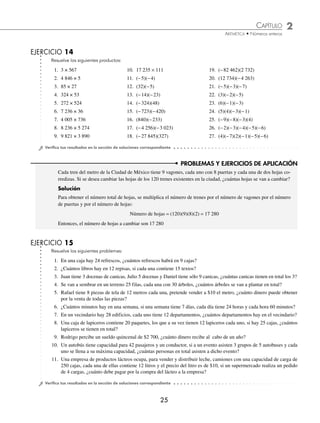 CAPÍTULO 2
ARITMÉTICA • Números enteros
25
Resuelve los siguientes productos:
1. 3 × 567 10. 17 235 × 111 19. (−82 462)(2 732)
2. 4 846 × 5 11. (−5)(−4) 20. (12 734)(−4 263)
3. 85 × 27 12. (32)(−5) 21. (−5)(−3)(−7)
4. 324 × 53 13. (−14)(−23) 22. (3)(−2)(−5)
5. 272 × 524 14. (−324)(48) 23. (6)(−1)(−3)
6. 7 236 × 36 15. (−723)(−420) 24. (5)(4)(−3)(−1)
7. 4 005 × 736 16. (840)(−233) 25. (−9)(−8)(−3)(4)
8. 8 236 × 5 274 17. (−4 256)(−3 023) 26. (−2)(−3)(−4)(−5)(−6)
9. 9 821 × 3 890 18. (−27 845)(327) 27. (4)(−7)(2)(−1)(−5)(−6)
⁄Veriﬁca tus resultados en la sección de soluciones correspondiente
Resuelve los siguientes problemas:
1. En una caja hay 24 refrescos, ¿cuántos refrescos habrá en 9 cajas?
2. ¿Cuántos libros hay en 12 repisas, si cada una contiene 15 textos?
3. Juan tiene 3 docenas de canicas, Julio 5 docenas y Daniel tiene sólo 9 canicas, ¿cuántas canicas tienen en total los 3?
4. Se van a sembrar en un terreno 25 filas, cada una con 30 árboles, ¿cuántos árboles se van a plantar en total?
5. Rafael tiene 8 piezas de tela de 12 metros cada una, pretende vender a $10 el metro, ¿cuánto dinero puede obtener
por la venta de todas las piezas?
6. ¿Cuántos minutos hay en una semana, si una semana tiene 7 días, cada día tiene 24 horas y cada hora 60 minutos?
7. En un vecindario hay 28 edificios, cada uno tiene 12 departamentos, ¿cuántos departamentos hay en el vecindario?
8. Una caja de lapiceros contiene 20 paquetes, los que a su vez tienen 12 lapiceros cada uno, si hay 25 cajas, ¿cuántos
lapiceros se tienen en total?
9. Rodrigo percibe un sueldo quincenal de $2 700, ¿cuánto dinero recibe al cabo de un año?
10. Un autobús tiene capacidad para 42 pasajeros y un conductor, si a un evento asisten 3 grupos de 5 autobuses y cada
uno se llena a su máxima capacidad, ¿cuántas personas en total asisten a dicho evento?
11. Una empresa de productos lácteos ocupa, para vender y distribuir leche, camiones con una capacidad de carga de
250 cajas, cada una de ellas contiene 12 litros y el precio del litro es de $10, si un supermercado realiza un pedido
de 4 cargas, ¿cuánto debe pagar por la compra del lácteo a la empresa?
⁄Veriﬁca tus resultados en la sección de soluciones correspondiente
PROBLEMAS Y EJERCICIOS DE APLICACIÓN
Cada tren del metro de la Ciudad de México tiene 9 vagones, cada uno con 8 puertas y cada una de dos hojas co-
rredizas. Si se desea cambiar las hojas de los 120 trenes existentes en la ciudad, ¿cuántas hojas se van a cambiar?
Solución
Para obtener el número total de hojas, se multiplica el número de trenes por el número de vagones por el número
de puertas y por el número de hojas:
Número de hojas = (120)(9)(8)(2) = 17 280
Entonces, el número de hojas a cambiar son 17 280
EJERCICIO 14
EJERCICIO 15
www.FreeLibros.org
 