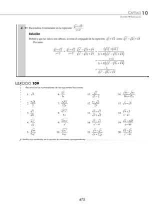 10 CAPÍTULO
MATEMÁTICAS SIMPLIFICADAS
474
Ejemplos
EJEMPLOS
9.
3
8
2
3
y
x y
12.
2
3 2
−
15.
3 2
2 3 2
x x
x x
−
−
18.
2
3 3
xy
x y
+
10.
16
25
3
2 5
4 ab
a b
13.
5
1 5
x
x
−
16.
3 2
3 2
a b
a b
−
−
19.
1
1
3
−
−
x
x
11.
−
−
1
1 2 3
14.
1 3
1 3
−
+
17.
1
1
2
−
+
x
x
20.
3
3
3 3
a b
a b
+
+
⁄Veriﬁca tus resultados en la sección de soluciones correspondiente
Racionalización del numerador de una fracción
Esta operación permite transformar el numerador en una cantidad racional.
Sea la fracción
b
a
m
n
, la racionalización del numerador es:
b
a
b
a
b
b
b
a b
b
a b
m
n m
n n m
n
n m
n
m n m
n
n m
n
n
n
n
= ⋅ =
⋅
=
⋅
−
−
+ −
− −
− −
=
⋅
m
n n m
n
b
a b
1 Racionaliza el numerador en la expresión:
5
3
x
x
.
Solución
El factor por el cual se multiplicará tanto numerador como denominador es 5x
5
3
x
x
=
5
3
5
5
x
x
x
x
⋅ =
5
3 5
2 2
x
x x
=
5
3 5
x
x x
=
5
3 5x
2 Racionaliza el numerador en la expresión:
2 3
4 9
2 2
x y
x y
−
−
.
Solución
Se factoriza el denominador y se multiplica por el conjugado de la expresión 2 3
x y
− para obtener:
2 3
4 9
2 2
x y
x y
−
−
=
2 3
2 3 2 3
2 3
2 3
x y
x y x y
x y
x y
−
+
( ) −
( )
⋅
+
+
=
2 3
2 3 2 3 2 3
2 2
x y
x y x y x y
( ) − ( )
+
( ) −
( ) +
( )
=
2 3
2 3 2 3 2 3
x y
x y x y x y
−
+
( ) −
( ) +
( )
=
1
2 3 2 3
x y x y
+
( ) +
( )
3 Racionaliza la expresión: x + 3.
Solución
Se multiplica la expresión por su conjugado, tanto en el numerador como en el denominador, en este caso x − 3
x + 3 =
x x
x
+
⋅
−
−
3
1
3
3
=
x
x
( ) − ( )
−
2 2
3
3
=
x
x
−
−
3
3
www.FreeLibros.org
 