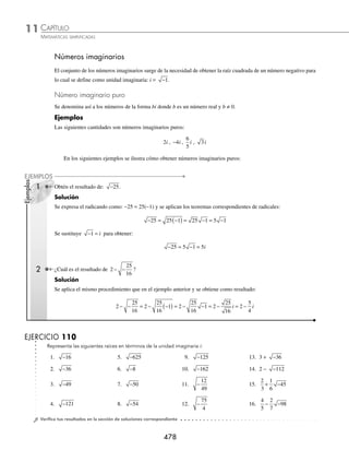 CAPÍTULO 11
NÚMEROS COMPLEJOS
Los números complejos
⁄ En el siglo XVI Rafaello Bombelli fue uno de
los primeros en admitir la utilidad de que los
números negativos tuviesen raíces cuadradas.
Fue el primero en escribir las reglas de suma,
resta y producto de los complejos.
⁄ En 1777 el matemático suizo Leonhard Euler
simbolizó la raíz cuadrada de −1 con la
letra i (por imaginario), introdujo la forma binómica i2
= −1 y con él
deﬁnitivamente se introducen los imaginarios a la matemática.
⁄ Gauss, en su tesis doctoral de 1799, demostró su famoso teorema fun-
damental del álgebra: todo polinomio con coeﬁcientes complejos tiene
al menos una raíz compleja, y estableció en 1831 la interpretación geo-
métrica de los complejos: x + yi → (x, y).
⁄ Otros términos que han sido usados para referirse a los números com-
plejos son: “soﬁsticados” por Cardano, “sin sentido” por Néper, “inex-
plicables” por Girard, “incomprensibles” por Huygens e “imposibles”
(diversos autores).
Carl Friedrich Gauss
(1777-1855)
Reseña
HISTÓRICA
www.FreeLibros.org
 