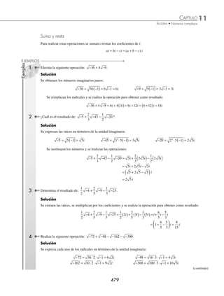 11 CAPÍTULO
MATEMÁTICAS SIMPLIFICADAS
478
Ejemplos
EJEMPLOS
Números imaginarios
El conjunto de los números imaginarios surge de la necesidad de obtener la raíz cuadrada de un número negativo para
lo cual se define como unidad imaginaria: i = −1.
Número imaginario puro
Se denomina así a los números de la forma bi donde b es un número real y b ≠ 0.
Ejemplos
Las siguientes cantidades son números imaginarios puros:
2i , −4i ,
6
5
i , 3i
En los siguientes ejemplos se ilustra cómo obtener números imaginarios puros:
1 Obtén el resultado de: −25.
Solución
Se expresa el radicando como: −25 = 25(−1) y se aplican los teoremas correspondientes de radicales:
− = −
( ) = − = −
25 25 1 25 1 5 1
Se sustituye − =
1 i para obtener:
− = − =
25 5 1 5i
2 ¿Cuál es el resultado de 2
25
16
− − ?
Solución
Se aplica el mismo procedimiento que en el ejemplo anterior y se obtiene como resultado:
2
25
16
2
25
16
1 2
25
16
1 2
25
16
2
5
4
− − = − −
( ) = − − = − = −
i i
EJERCICIO 110
Representa las siguientes raíces en términos de la unidad imaginaria i:
1. −16 5. −625 9. −125 13. 3 + −36
2. −36 6. −8 10. −162 14. 2 − −112
3. −49 7. −50 11. −
12
49
15.
2
3
1
6
45
+ −
4. –121 8. −54 12. –
75
4
16.
4
5
2
7
98
− −
⁄Veriﬁca tus resultados en la sección de soluciones correspondiente
www.FreeLibros.org
 