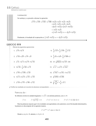 CAPÍTULO 11
ÁLGEBRA • Números complejos
479
Ejemplos
EJEMPLOS
Suma y resta
Para realizar estas operaciones se suman o restan los coeﬁcientes de i:
ai + bi − ci = (a + b − c) i
1 Efectúa la siguiente operación: − + −
36 4 9.
Solución
Se obtienen los números imaginarios puros:
− = −
( ) = − =
36 36 1 6 1 6i − = −
( ) = − =
9 9 1 3 1 3i
Se remplazan los radicales y se realiza la operación para obtener como resultado:
− + − = + ( )= + = +
( ) =
36 4 9 6 4 3 6 12 6 12 18
i i i i i i
2 ¿Cuál es el resultado de: − + − − −
5
2
3
45
1
2
20 ?
Solución
Se expresan las raíces en términos de la unidad imaginaria:
− = −
( ) =
5 5 1 5i − = ⋅ −
( ) =
45 3 5 1 3 5
2
i − = ⋅ −
( ) =
20 2 5 1 2 5
2
i
Se sustituyen los números y se realizan las operaciones:
− + − − − = + ( )− ( )
5
2
3
45
1
2
20 5
2
3
3 5
1
2
2 5
i i i
= + −
5 2 5 5
i i i
= + −
( )
5 2 5 5 i
= 2 5 i
3 Determina el resultado de:
1
2
4
2
5
9
1
3
25
− + − − − .
Solución
Se extraen las raíces, se multiplican por los coeﬁcientes y se realiza la operación para obtener como resultado:
1
2
4
2
5
9
1
3
25
1
2
2
2
5
3
1
3
5
6
5
− + − − − = ( )+ ( )− ( )= + −
i i i i i
5
5
3
i
= + −
⎛
⎝
⎜
⎞
⎠
⎟ =
1
6
5
5
3
8
15
i i
4 Realiza la siguiente operación: − + − − − − −
72 48 162 300.
Solución
Se expresa cada uno de los radicales en términos de la unidad imaginaria:
− = ⋅ ⋅ − =
72 36 2 1 6 2i − = ⋅ ⋅ − =
48 16 3 1 4 3i
− = ⋅ ⋅ − =
162 81 2 1 9 2i − = ⋅ ⋅ − =
300 100 3 1 10 3i
(continúa)
www.FreeLibros.org
 