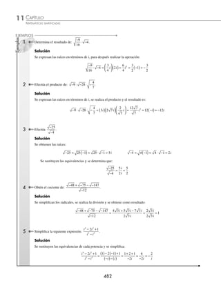 CAPÍTULO 11
ÁLGEBRA • Números complejos
481
Ejemplos
EJEMPLOS
1 ¿Cuál es el resultado de i13
?
Solución
La potencia i13
se representa como sigue:
i i i
13 12 1 4 3 1
= =
+ ( )+
Se aplica la fórmula anterior y se obtiene:
i i i i
13 4 3 1 1
= = =
( )+
Por tanto, se deduce que: i i
13
=
2 Obtén el resultado de: i i i
6 9 11
2
+ − .
Solución
Se obtienen los valores de las potencias de i:
i i i
6 4 1 2 2
1
= = = −
( )+
i i i i
9 4 2 1 1
= = =
( )+
i i i i
11 4 2 3 3
= = = −
( )+
Al sustituir estas equivalencias y realizar las operaciones se determina que:
i i i i i i i i
6 9 11
2 1 2 1 2 1 3
+ − = − + − −
( )= − + + = − + .
EJERCICIO 112
Desarrolla las potencias y simpliﬁca las operaciones:
1. i14
9. 2 3
17 21 5
i i i
+ −
2. i15
10. i i i
55 34 77
− +
3. 3 31
i 11. i i i i
9 12 15 23
2 3
− + −
4. i58
12. i i
100 24
−
5. i65
13. i i i i i n
2 4 6 8 2
+ + + + +
... si n es impar
6. 2 3
3 5
i i
+ 14. i i i i i n
3 5 7 9 2 1
+ + + + + +
... si n es par o impar
7. i i i
8 9 10
− + 15. Halla el resultado de: i i i i
+ + + +
2 3 100
...
8. i i i i
4 3 16 5
3 4
+ − + 16. Veriﬁca la siguiente igualdad: i i
n n
+ +
+
1 2
= –i i
n n
+ +1
⁄Veriﬁca tus resultados en la sección de soluciones correspondiente
Multiplicación y división
Para realizar estas operaciones, los radicales se tienen que expresar en términos de i, posteriormente se aplican las
siguientes fórmulas:
a b a b
n n n
⋅ = ⋅ ,
a
b
a
b
n
n
n
=
Para números imaginarios la operación − ⋅ − ≠ −
( ) −
( )
2 2 2 2 , ya que a b a b
⋅ = ⋅ y
a
b
a
b
= sólo son
verdaderas si a y b son positivos.
www.FreeLibros.org
 