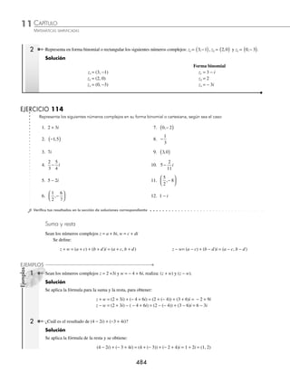 CAPÍTULO 11
ÁLGEBRA • Números complejos
483
Ejemplos
EJEMPLOS
EJERCICIO 113
Realiza las siguientes operaciones:
1. − ⋅ −
3 27 11.
−
−
12
75
2. − ⋅ − ⋅ −
8 18 3 12.
− − −
−
8 64
4
3. − ⋅ − ⋅ −
2 4 6 13.
− + −
4 49
100
4.
1
2
4
2
3
9
−
⎛
⎝
⎜
⎞
⎠
⎟ −
⎛
⎝
⎜
⎞
⎠
⎟ 14.
− + − + −
−
5 45 20
125
5.
1
8
16 9
1
4
25
− ⋅ − − − 15. − + − − −
( )÷ −
8 18 50 32
6. − ⋅ −
16
25
81
4
16. i i i
3 5
1
+
( )÷ −
( )
7. − − + −
( )
25 3 4 2 9 17.
1
2 1
4 2
i i
− +
8. − − + −
( )
18 2 3 18.
i i
i
n n
n
⋅ +
2 2
2
9.
−144
9
19.
i i
i
n n
n n
n
+ −
− −
+
+
2 2
2 3
1 2
10.
−
−
36
4
20.
i i i i
i i i i
+ + + +
+ + + +
2 3 1001
2 3 999
...
...
⁄Veriﬁca tus resultados en la sección de soluciones correspondiente
Números complejos
Se forman por una parte real y una imaginaria.
Son de la forma z = a + bi, con a, b ∈ R, donde:
a = Re z
( ) parte real y b = Im z
( ) parte imaginaria
Un número complejo se representa de las siguientes formas:
forma rectangular o binomial forma cartesiana
z = a + bi z = a b
,
( )
z = a z = a,0
( )
z = bi z = 0,b
( )
1 Representa en forma cartesiana los números complejos: z1 = − 4 + 5i, z2 = 2i, z3 = 8.
Solución
Forma cartesiana
z1 = − 4 + 5i z1 = (− 4, 5)
z2 = 2i z2 = (0, 2)
z3 = 8 z3 = (8, 0)
www.FreeLibros.org
 