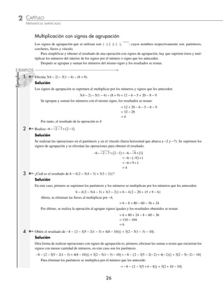 2 CAPÍTULO
MATEMÁTICAS SIMPLIFICADAS
26
Ejemplos
EJEMPLOS
Multiplicación con signos de agrupación
Los signos de agrupación que se utilizan son: ( ), [ ], { }, ; cuyos nombres respectivamente son: paréntesis,
corchetes, llaves y vínculo.
Para simplificar y obtener el resultado de una operación con signos de agrupación, hay que suprimir éstos y mul-
tiplicar los números del interior de los signos por el número o signo que los anteceden.
Después se agrupan y suman los números del mismo signo y los resultados se restan.
1 Efectúa 3(4 − 2) − 5(1 − 4) − (8 + 9).
Solución
Los signos de agrupación se suprimen al multiplicar por los números y signos que les anteceden.
3(4 − 2) − 5(1 − 4) − (8 + 9) = 12 − 6 − 5 + 20 − 8 − 9
Se agrupan y suman los números con el mismo signo, los resultados se restan:
= 12 + 20 − 6 − 5 − 8 − 9
= 32 − 28
= 4
Por tanto, el resultado de la operación es 4
2 Realiza − − − − + −
( )
6 2 7 2 1 .
Solución
Se realizan las operaciones en el paréntesis y en el vínculo (barra horizontal que abarca a −2 y −7). Se suprimen los
signos de agrupación y se efectúan las operaciones para obtener el resultado.
− − − − + −
( ) = − − − + ( )
6 2 7 2 1 6 9 1
= − − −
( )+
6 9 1
= − + +
6 9 1
= 4
3 ¿Cuál es el resultado de 6 − 4{2 − 5(4 − 3) + 3(3 − 2)}?
Solución
En este caso, primero se suprimen los paréntesis y los números se multiplican por los números que les anteceden:
6 − 4{2 − 5(4 − 3) + 3(3 − 2)} = 6 − 4{2 − 20 + 15 + 9 − 6}
Ahora, se eliminan las llaves al multiplicar por −4,
= 6 − 8 + 80 − 60 − 36 + 24
Por último, se realiza la operación al agrupar signos iguales y los resultados obtenidos se restan:
= 6 + 80 + 24 − 8 − 60 − 36
= 110 − 104
= 6
4 Obtén el resultado de −8 − {2 − 3[5 − 2(1 − 3) + 4(8 − 10)]} + 3[2 − 5(1 − 3) − 10].
Solución
Otra forma de realizar operaciones con signos de agrupación es, primero, efectuar las sumas o restas que encierran los
signos con menor cantidad de números, en este caso son los paréntesis.
−8 − {2 − 3[5 − 2(1 − 3) + 4(8 − 10)]} + 3[2 − 5(1 − 3) − 10] = −8 − {2 − 3[5 − 2(−2) + 4(−2)]} + 3[2 − 5(−2) − 10]
Para eliminar los paréntesis se multiplica por el número que los antecede:
= −8 − {2 − 3[5 +4 − 8]} + 3[2 + 10 − 10]
www.FreeLibros.org
 