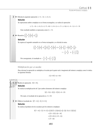 11 CAPÍTULO
MATEMÁTICAS SIMPLIFICADAS
484
Ejemplos
EJEMPLOS
2 Representa en forma binomial o rectangular los siguientes números complejos: z1 = 3 1
,−
( ), z2 = 2 0
,
( ) y z3 = 0 3
, .
−
( )
Solución
Forma binomial
z1 = (3, −1) z1 = 3 − i
z2 = (2, 0) z2 = 2
z3 = (0, −3) z3 = − 3i
EJERCICIO 114
Representa los siguientes números complejos en su forma binomial o cartesiana, según sea el caso:
1. 2 + 3i 7. 0 2
,−
( )
2. −
( )
1 5
, 8. −
1
3
3. 7i 9. 3 0
,
( )
4.
2
3
5
4
− i 10. 5
2
11
− i
5. 5 − 2i 11.
5
2
8
,−
⎛
⎝
⎜
⎞
⎠
⎟
6.
1
2
6
7
,−
⎛
⎝
⎜
⎞
⎠
⎟ 12. 1 − i
⁄Veriﬁca tus resultados en la sección de soluciones correspondiente
Suma y resta
Sean los números complejos z = a + bi, w = c + di
Se deﬁne:
z + w = (a + c) + (b + d)i = (a + c, b + d) z − w= (a − c) + (b − d)i = (a − c, b − d)
1 Sean los números complejos z = 2 +3i y w = − 4 + 6i, realiza: (z + w) y (z − w).
Solución
Se aplica la fórmula para la suma y la resta, para obtener:
z + w = (2 + 3i) + (− 4 + 6i) = (2 + (− 4)) + (3 + 6)i = − 2 + 9i
z − w = (2 + 3i) − ( − 4 + 6i) = (2 − (− 4)) + (3 − 6)i = 6 − 3i
2 ¿Cuál es el resultado de (4 − 2i) + (−3 + 4i)?
Solución
Se aplica la fórmula de la resta y se obtiene:
(4 − 2i) + (− 3 + 4i) = (4 + (− 3)) + (− 2 + 4)i = 1 + 2i = (1, 2)
www.FreeLibros.org
 