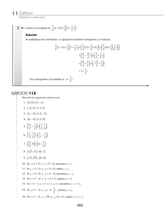 CAPÍTULO 11
ÁLGEBRA • Números complejos
485
Ejemplos
EJEMPLOS
3 Efectúa la siguiente operación: (− 5, − 4) − (− 6, 1).
Solución
Se representan ambos complejos en su forma rectangular y se realiza la operación:
(− 5, − 4) − (− 6, 1) = (− 5 − 4i) − (− 6 + i) = (− 5 − (− 6)) + (− 4 − 1) i = 1 − 5i
Este resultado también se representa como (1, − 5)
4 Resuelve:
3
2
4
3
2
1
3
+
⎛
⎝
⎜
⎞
⎠
⎟ + −
⎛
⎝
⎜
⎞
⎠
⎟
i , .
Solución
Se expresa el segundo sumando en su forma rectangular y se efectúa la suma:
3
2
4
3
2
1
3
3
2
4
3
2
1
3
+
⎛
⎝
⎜
⎞
⎠
⎟ + −
⎛
⎝
⎜
⎞
⎠
⎟ = +
⎛
⎝
⎜
⎞
⎠
⎟ + − +
i i
, i
i
⎛
⎝
⎜
⎞
⎠
⎟ =
3
2
2
4
3
1
3
−
⎛
⎝
⎜
⎞
⎠
⎟ + +
⎛
⎝
⎜
⎞
⎠
⎟ i
= − +
1
2
5
3
i o −
⎛
⎝
⎜
⎞
⎠
⎟
1
2
5
3
,
Por consiguiente, el resultado es: − +
1
2
5
3
i o −
⎛
⎝
⎜
⎞
⎠
⎟
1
2
5
3
,
Multiplicación por un escalar
Para efectuar la operación se multiplica el escalar por la parte real e imaginaria del número complejo como lo indica
la siguiente fórmula:
c a bi ac bci
+
( )= +
1 Realiza la operación: 3 2 5
−
( )
i .
Solución
Se realiza la multiplicación de 3 por ambos elementos del número complejo:
3 2 5 3 2 3 5 6 15
−
( )= ( )− ( )= −
i i i
Por tanto, el resultado de la operación es: 6 15
− i
2 Obtén el resultado de: 3 7 4 2 3 2
−
( )− − +
( )
i i .
Solución
Se realiza el producto de los escalares por los números complejos:
3 7 4 2 3 2 3 7 3 4 2 3
−
( )− − +
( )= ( )( )− ( )( )
( )+ −
( ) −
( )+
i i i −
−
( )( )
( )
2 2 i
= −
( )+ −
( )
21 12 6 4
i i
= +
( )+ − −
( )
21 6 12 4 i
= −
27 16i
www.FreeLibros.org
 