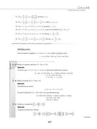 11 CAPÍTULO
MATEMÁTICAS SIMPLIFICADAS
486
3 ¿Cuál es el resultado de
3
4
2 5
1
2
3
1
2
−
( )+ +
⎛
⎝
⎜
⎞
⎠
⎟
i i ?
Solución
Se multiplican los coeﬁcientes, se agrupan los términos semejantes y se reducen:
3
4
2 5
1
2
3
1
2
3
4
2
3
4
5
−
( )+ +
⎛
⎝
⎜
⎞
⎠
⎟ = ( )+ −
( )
⎛
⎝
⎜
⎞
⎠
⎟ +
i i i
1
1
2
3
1
2
1
2
( )+
⎛
⎝
⎜
⎞
⎠
⎟
⎛
⎝
⎜
⎞
⎠
⎟
i
= −
⎛
⎝
⎜
⎞
⎠
⎟ + +
⎛
⎝
⎜
⎞
⎠
⎟
6
4
15
4
3
2
1
4
i i
= +
⎛
⎝
⎜
⎞
⎠
⎟ + − +
⎛
⎝
⎜
⎞
⎠
⎟
6
4
3
2
15
4
1
4
i
= −
3
7
2
i
Por consiguiente, el resultado es: 3
7
2
− i
EJERCICIO 115
Resuelve las siguientes operaciones:
1. 3 2 7 1
, ,
( )+ −
( )
2. −
( )− −
( )
2 5 3 5
, ,
3. 1 3 3 2
, ,
−
( )+ − −
( )
4. 0 6 5 0
, ,
−
( )− −
( )
5.
4
5
1
2
3
4
1
6
, ,
−
⎛
⎝
⎜
⎞
⎠
⎟ +
⎛
⎝
⎜
⎞
⎠
⎟
6.
1
3
1
2
1
3
1
2
, ,
⎛
⎝
⎜
⎞
⎠
⎟ − −
⎛
⎝
⎜
⎞
⎠
⎟
7.
4
5
0 0
1
2
, ,
⎛
⎝
⎜
⎞
⎠
⎟ + −
⎛
⎝
⎜
⎞
⎠
⎟
8. 2 3 0 2
, ,
−
( )− ( )
9. 3 2 0 0
, ,
( )− ( )
10. Si z = 2 + 3i y z1 = 5 − 4i, encuentra z + z1
11. Si z1 = 3 − 2i y z2 = 3 + 2i, obtén z1 + z2
12. Si z1 = 4 − 5i y z2 = 4 − 5i, encuentra z1 − z2
13. Si w = 3 − 4i y w1 = 2 + 7i, realiza w1 − w
14. Si z = 1 − i, z1 = 1 + i y z2 = i, encuentra z1 − z + z2
15. Si z1 = 7 − 3i y z2 = 4
1
2
− i , calcula z1 + z2
16. Si z = 2 − 3i , z1 = 10i y z2 =2 + 3i , realiza z z z
+ −
2 1
www.FreeLibros.org
 