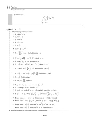 CAPÍTULO 11
ÁLGEBRA • Números complejos
487
Ejemplos
EJEMPLOS
17. Si z1 =
4
5
1
6
− i y z2 =
1
5
1
6
,
⎛
⎝
⎜
⎞
⎠
⎟ , encuentra z1 + z2
18. Si z1 =
1
4
5
6
+ i, z2 =
1
2
1
3
− i y z3 =
1
4
2
− i , obtén z1 − (z2 + z3)
19. Si z1 = 1 − i, z2 = − 2 + 5i y z3 = 1 + 3i, encuentra z1 − z2 + z3
20. Si z i
1 3 2
= − , z i
2 4
= − − , y z i
3 2 3
= − − , ¿cuál es el resultado de 2 3
1 2 3
z z z
− + ?
21. Si z1 = 7 + 4i, z2 = 6 − 2i y z3 = − 3 − 3i. Efectúa: z1 −
1
2
2
3
2
z + z3
22. Si z i
1
1
2
3
4
= − , z i
2 4
2
3
= − , y z i
3 1
3
2
= + . Efectúa: 4
3
4
5
1 2 3
z z z
− +
⁄Veriﬁca tus resultados en la sección de soluciones correspondiente
Multiplicación
Sean los números complejos z = a + bi y w = c + di, se deﬁne el producto como:
z ⋅ w = (a + bi)(c + di) = (ac − bd) + (ad + bc)i
1 Realiza la siguiente operación: (3 − 2i)(−4 + 5i).
Solución
Se observa que: a = 3, b = −2, c = − 4 y d = 5, aplicando la deﬁnición se obtiene:
(3 − 2i)(− 4 + 5i) = [(3)(− 4) − (−2)(5)] + [(3)(5) + (−2)(−4)]i
= (− 12 + 10) + (15 + 8)i
= − 2 + 23i o (− 2, 23)
2 Halla el resultado de: (2 − 5i)(2 + 5i).
Solución
Se identiﬁcan los valores
a = 2 b = − 5 c = 2 d = 5
Se aplica la deﬁnición: (ac − bd) + (ad + bc)i, para determinar que:
(2 − 5i)(2 +5i) = [(2)(2) − (− 5)(5)] + [(2)(5) + (− 5)(2)]i
= (4 + 25) + (10 − 10)i
= 29 + 0i o (29, 0)
3 ¿Cuál es el resultado de
1
2
3 2
3
5
+
⎛
⎝
⎜
⎞
⎠
⎟ −
⎛
⎝
⎜
⎞
⎠
⎟
i i ?
Solución
Al aplicar la deﬁnición se obtiene:
1
2
3 2
3
5
1
2
2 3
3
5
+
⎛
⎝
⎜
⎞
⎠
⎟ −
⎛
⎝
⎜
⎞
⎠
⎟ =
⎛
⎝
⎜
⎞
⎠
⎟ ( )− ( ) −
⎛
⎝
i i ⎜
⎜
⎞
⎠
⎟
⎡
⎣
⎢
⎤
⎦
⎥
⎛
⎝
⎜
⎞
⎠
⎟ −
⎛
⎝
⎜
⎞
⎠
⎟ + ( )( )
⎡
⎣
⎢
⎤
⎦
⎥
1
2
3
5
3 2 i
(continúa)
www.FreeLibros.org
 